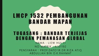 LMCP 1532 PEMBANGUNAN
BANDAR MAPAN
T U G A S A N 6 : B A N D A R T E R J E J A S
D E N G A N P E M A N A S A N G L O B A L
N A M A : L I E W H U I Y I
N O M AT R I K : A 1 6 1 1 9 2
P E N S YA R A H : P R O F. DATO ’ I R . D R . R I Z A AT I Q
A B D U L L A H B I N O. K . R A H M AT
 