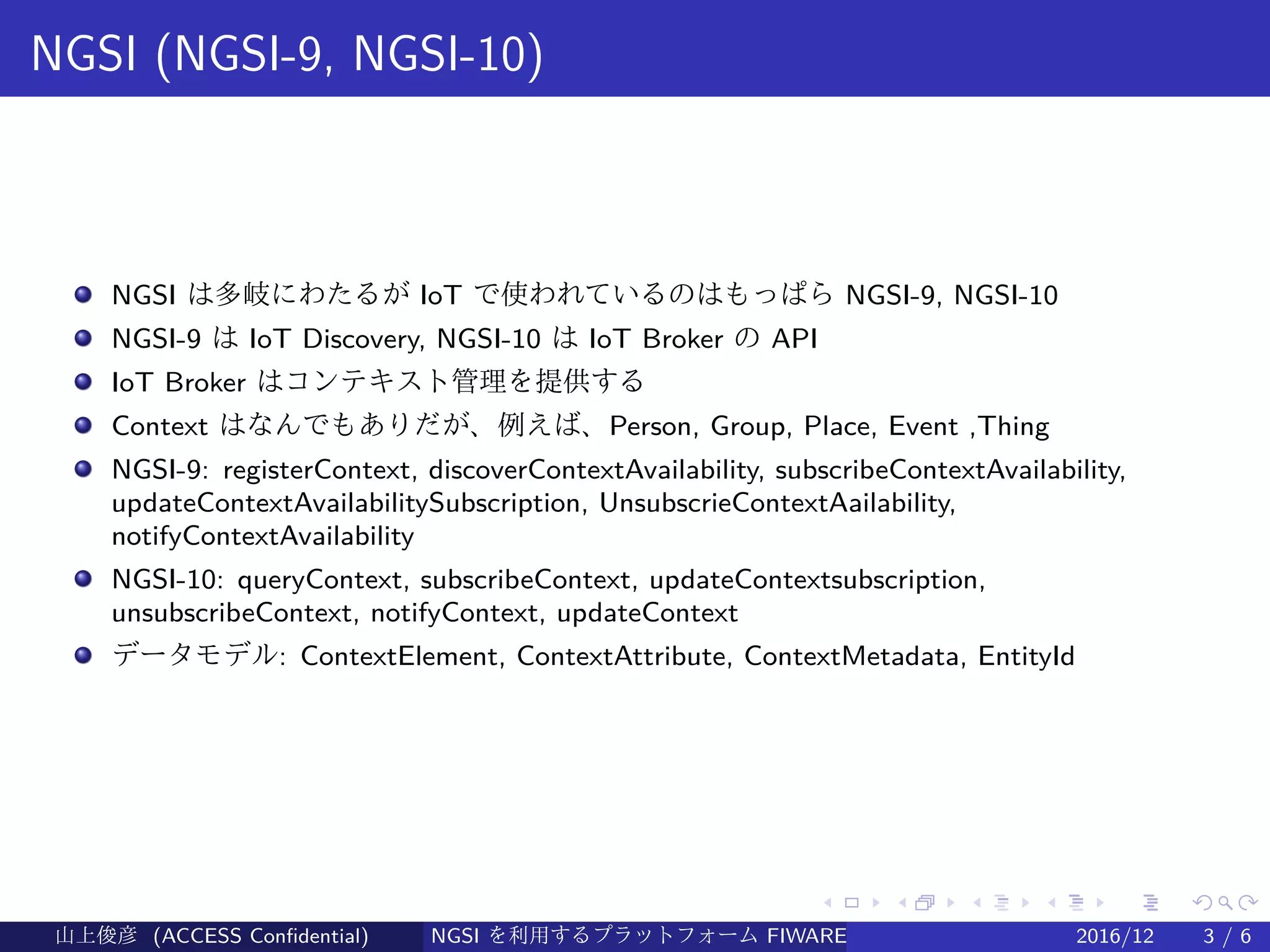 .
.
.
.
.
.
.
.
.
.
.
.
.
.
.
.
.
.
.
.
.
.
.
.
.
.
.
.
.
.
.
.
.
.
.
.
.
.
.
.
NGSI (NGSI-9, NGSI-10)
NGSI は多岐にわたるが IoT で使われているのはもっぱら NGSI-9, NGSI-10
NGSI-9 は IoT Discovery, NGSI-10 は IoT Broker の API
IoT Broker はコンテキスト管理を提供する
Context はなんでもありだが、例えば、Person, Group, Place, Event ,Thing
NGSI-9: registerContext, discoverContextAvailability, subscribeContextAvailability,
updateContextAvailabilitySubscription, UnsubscrieContextAailability,
notifyContextAvailability
NGSI-10: queryContext, subscribeContext, updateContextsubscription,
unsubscribeContext, notifyContext, updateContext
データモデル: ContextElement, ContextAttribute, ContextMetadata, EntityId
山上俊彦 (ACCESS Confidential) NGSI を利用するプラットフォーム FIWARE とは何か？ 2016/12 3 / 6
 