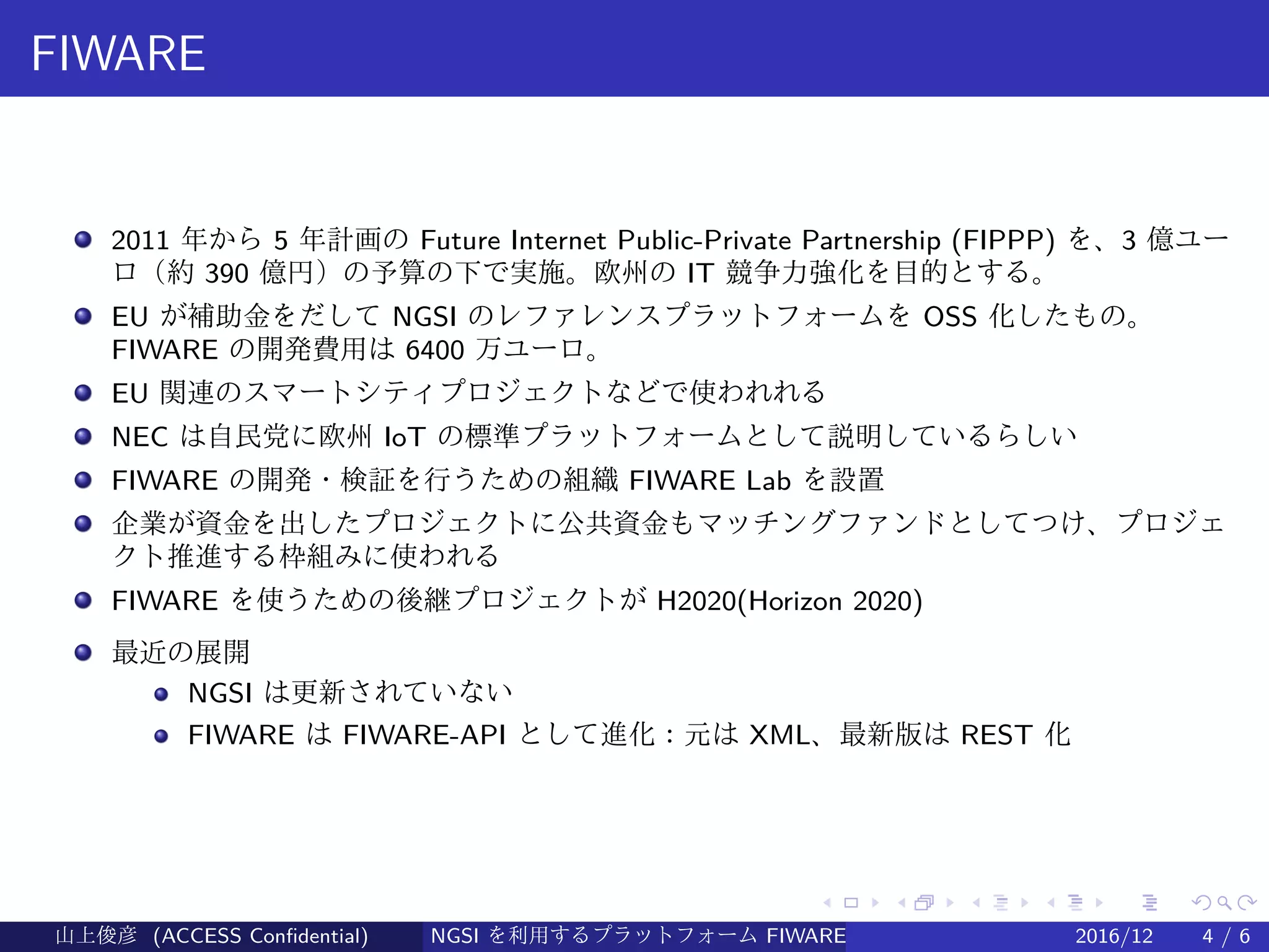 .
.
.
.
.
.
.
.
.
.
.
.
.
.
.
.
.
.
.
.
.
.
.
.
.
.
.
.
.
.
.
.
.
.
.
.
.
.
.
.
FIWARE
2011 年から 5 年計画の Future Internet Public-Private Partnership (FIPPP) を、3 億ユー
ロ（約 390 億円）の予算の下で実施。欧州の IT 競争力強化を目的とする。
EU が補助金をだして NGSI のレファレンスプラットフォームを OSS 化したもの。
FIWARE の開発費用は 6400 万ユーロ。
EU 関連のスマートシティプロジェクトなどで使われれる
NEC は自民党に欧州 IoT の標準プラットフォームとして説明しているらしい
FIWARE の開発・検証を行うための組織 FIWARE Lab を設置
企業が資金を出したプロジェクトに公共資金もマッチングファンドとしてつけ、プロジェ
クト推進する枠組みに使われる
FIWARE を使うための後継プロジェクトが H2020(Horizon 2020)
最近の展開
NGSI は更新されていない
FIWARE は FIWARE-API として進化：元は XML、最新版は REST 化
山上俊彦 (ACCESS Confidential) NGSI を利用するプラットフォーム FIWARE とは何か？ 2016/12 4 / 6
 