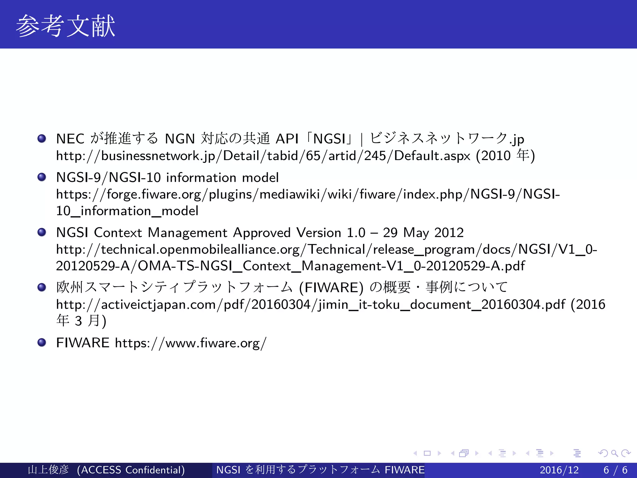 .
.
.
.
.
.
.
.
.
.
.
.
.
.
.
.
.
.
.
.
.
.
.
.
.
.
.
.
.
.
.
.
.
.
.
.
.
.
.
.
参考文献
NEC が推進する NGN 対応の共通 API「NGSI」| ビジネスネットワーク.jp
http://businessnetwork.jp/Detail/tabid/65/artid/245/Default.aspx (2010 年)
NGSI-9/NGSI-10 information model
https://forge.fiware.org/plugins/mediawiki/wiki/fiware/index.php/NGSI-9/NGSI-
10_information_model
NGSI Context Management Approved Version 1.0 – 29 May 2012 　
http://technical.openmobilealliance.org/Technical/release_program/docs/NGSI/V1_0-
20120529-A/OMA-TS-NGSI_Context_Management-V1_0-20120529-A.pdf
欧州スマートシティプラットフォーム (FIWARE) の概要・事例について
http://activeictjapan.com/pdf/20160304/jimin_it-toku_document_20160304.pdf (2016
年 3 月)
FIWARE https://www.fiware.org/
山上俊彦 (ACCESS Confidential) NGSI を利用するプラットフォーム FIWARE とは何か？ 2016/12 6 / 6
 