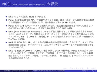 .
.
.
.
.
.
.
.
.
.
.
.
.
.
.
.
.
.
.
.
.
.
.
.
.
.
.
.
.
.
.
.
.
.
.
.
.
.
.
.
NGSI (Next Generation Service Interface) の背景
NGSI の 2 つの源流: NGN と Parlay X
Parlay X は電話網用の API。呼制御やメディア制御、課金・決済、さらに携帯電話におけ
る位置情報やプレゼンス情報の取得、端末制御など多くの API が定義。
Parlay X の API 化のアイディアは優れているが、電話網に付加価値を付けても仕方ない
のでほとんど使われなかった。やがてこれが拡張されたのが NGSI。
NGN (Next Generation Network) は 10 年ほど前に通信キャリアが網の高度化をするため
につくったネットワーク。実際にはインターネットサービスがメインになりほとんど使わ
れていない。NTT も 2008 年に商用化。IPTV などを提供するはずだったが、Facebook や
YouTube に完敗。
NGSI は NGN 向け API。低コストで多様な機能の提供が可能になることで、キャリアの
網機能開放を想定。サードパーティによるパーソナライズドサービスの展開を可能にする
というふれこみ。
NGSI を NEC が 2009 年に OMA に働きかけて OMA で標準化。Parlay X の既存インタ
ーフェースのうち「呼制御」「共有データの管理」など 7 項目の拡張と「パーソナル新機
能」として「コンテキスト管理」「サービスの検索」「ID 連携」の 3 つのインターフェー
スの追加が計画された。
山上俊彦 (ACCESS Confidential) NGSI を利用するプラットフォーム FIWARE とは何か？ 2016/12 2 / 6
 