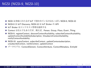 .
.
.
.
.
.
.
.
.
.
.
.
.
.
.
.
.
.
.
.
.
.
.
.
.
.
.
.
.
.
.
.
.
.
.
.
.
.
.
.
NGSI (NGSI-9, NGSI-10)
NGSI は多岐にわたるが IoT で使われているのはもっぱら NGSI-9, NGSI-10
NGSI-9 は IoT Discovery, NGSI-10 は IoT Broker の API
IoT Broker はコンテキスト管理を提供する
Context はなんでもありだが、例えば、Person, Group, Place, Event ,Thing
NGSI-9: registerContext, discoverContextAvailability, subscribeContextAvailability,
updateContextAvailabilitySubscription, UnsubscrieContextAailability,
notifyContextAvailability
NGSI-10: queryContext, subscribeContext, updateContextsubscription,
unsubscribeContext, notifyContext, updateContext
データモデル: ContextElement, ContextAttribute, ContextMetadata, EntityId
山上俊彦 (ACCESS Confidential) NGSI を利用するプラットフォーム FIWARE とは何か？ 2016/12 3 / 6
 