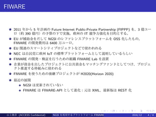 .
.
.
.
.
.
.
.
.
.
.
.
.
.
.
.
.
.
.
.
.
.
.
.
.
.
.
.
.
.
.
.
.
.
.
.
.
.
.
.
FIWARE
2011 年から 5 年計画の Future Internet Public-Private Partnership (FIPPP) を、3 億ユー
ロ（約 390 億円）の予算の下で実施。欧州の IT 競争力強化を目的とする。
EU が補助金をだして NGSI のレファレンスプラットフォームを OSS 化したもの。
FIWARE の開発費用は 6400 万ユーロ。
EU 関連のスマートシティプロジェクトなどで使われれる
NEC は自民党に欧州 IoT の標準プラットフォームとして説明しているらしい
FIWARE の開発・検証を行うための組織 FIWARE Lab を設置
企業が資金を出したプロジェクトに公共資金もマッチングファンドとしてつけ、プロジェ
クト推進する枠組みに使われる
FIWARE を使うための後継プロジェクトが H2020(Horizon 2020)
最近の展開
NGSI は更新されていない
FIWARE は FIWARE-API として進化：元は XML、最新版は REST 化
山上俊彦 (ACCESS Confidential) NGSI を利用するプラットフォーム FIWARE とは何か？ 2016/12 4 / 6
 