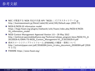 .
.
.
.
.
.
.
.
.
.
.
.
.
.
.
.
.
.
.
.
.
.
.
.
.
.
.
.
.
.
.
.
.
.
.
.
.
.
.
.
参考文献
NEC が推進する NGN 対応の共通 API「NGSI」| ビジネスネットワーク.jp
http://businessnetwork.jp/Detail/tabid/65/artid/245/Default.aspx (2010 年)
NGSI-9/NGSI-10 information model
https://forge.fiware.org/plugins/mediawiki/wiki/fiware/index.php/NGSI-9/NGSI-
10_information_model
NGSI Context Management Approved Version 1.0 – 29 May 2012 　
http://technical.openmobilealliance.org/Technical/release_program/docs/NGSI/V1_0-
20120529-A/OMA-TS-NGSI_Context_Management-V1_0-20120529-A.pdf
欧州スマートシティプラットフォーム (FIWARE) の概要・事例について
http://activeictjapan.com/pdf/20160304/jimin_it-toku_document_20160304.pdf (2016
年 3 月)
FIWARE https://www.fiware.org/
山上俊彦 (ACCESS Confidential) NGSI を利用するプラットフォーム FIWARE とは何か？ 2016/12 6 / 6
 