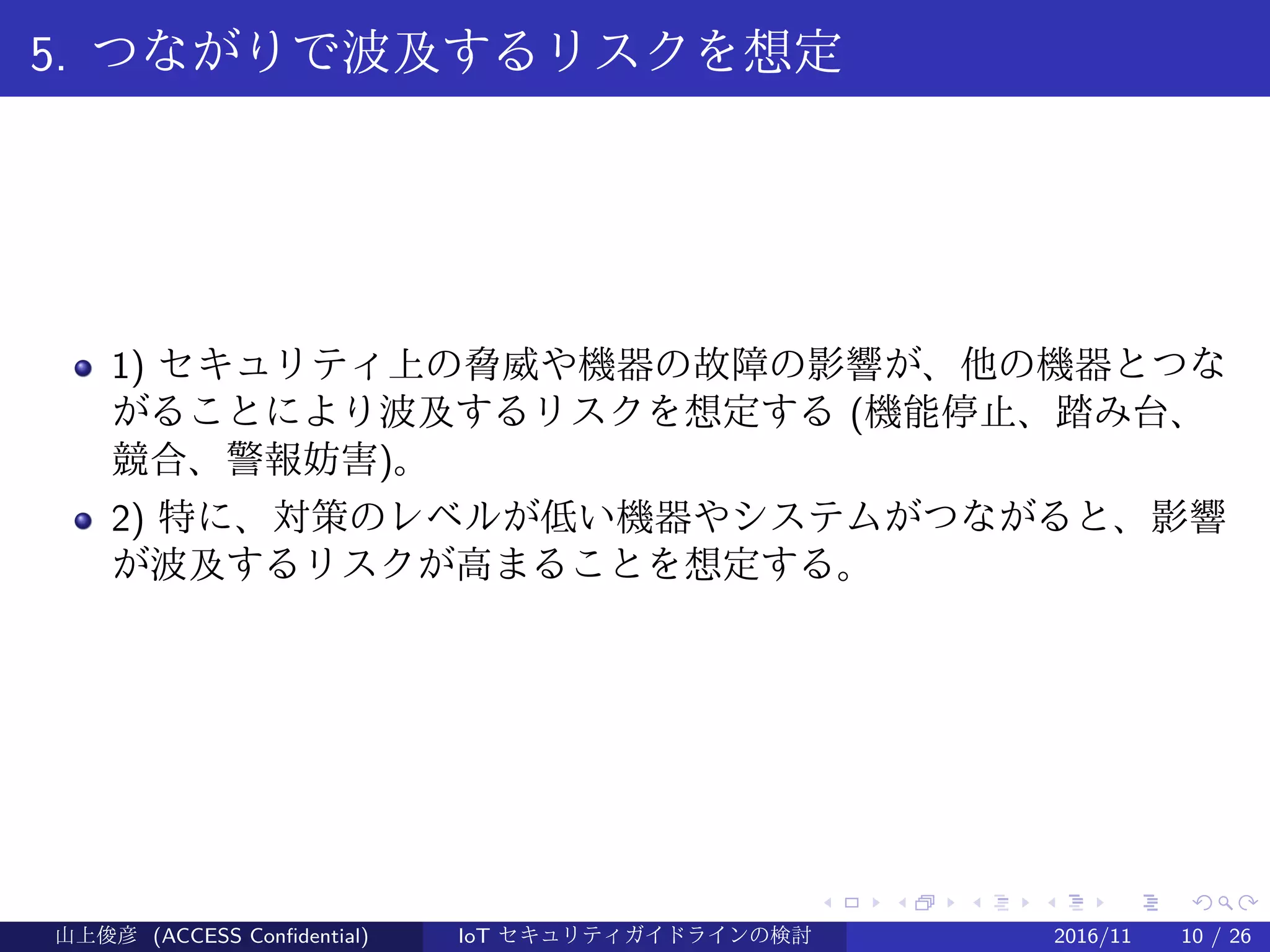 .
.
.
.
.
.
.
.
.
.
.
.
.
.
.
.
.
.
.
.
.
.
.
.
.
.
.
.
.
.
.
.
.
.
.
.
.
.
.
.
5. つながりで波及するリスクを想定
1) セキュリティ上の脅威や機器の故障の影響が、他の機器とつな
がることにより波及するリスクを想定する (機能停止、踏み台、
競合、警報妨害)。
2) 特に、対策のレベルが低い機器やシステムがつながると、影響
が波及するリスクが高まることを想定する。
山上俊彦 (ACCESS Confidential) IoT セキュリティガイドラインの検討 2016/11 10 / 26
 