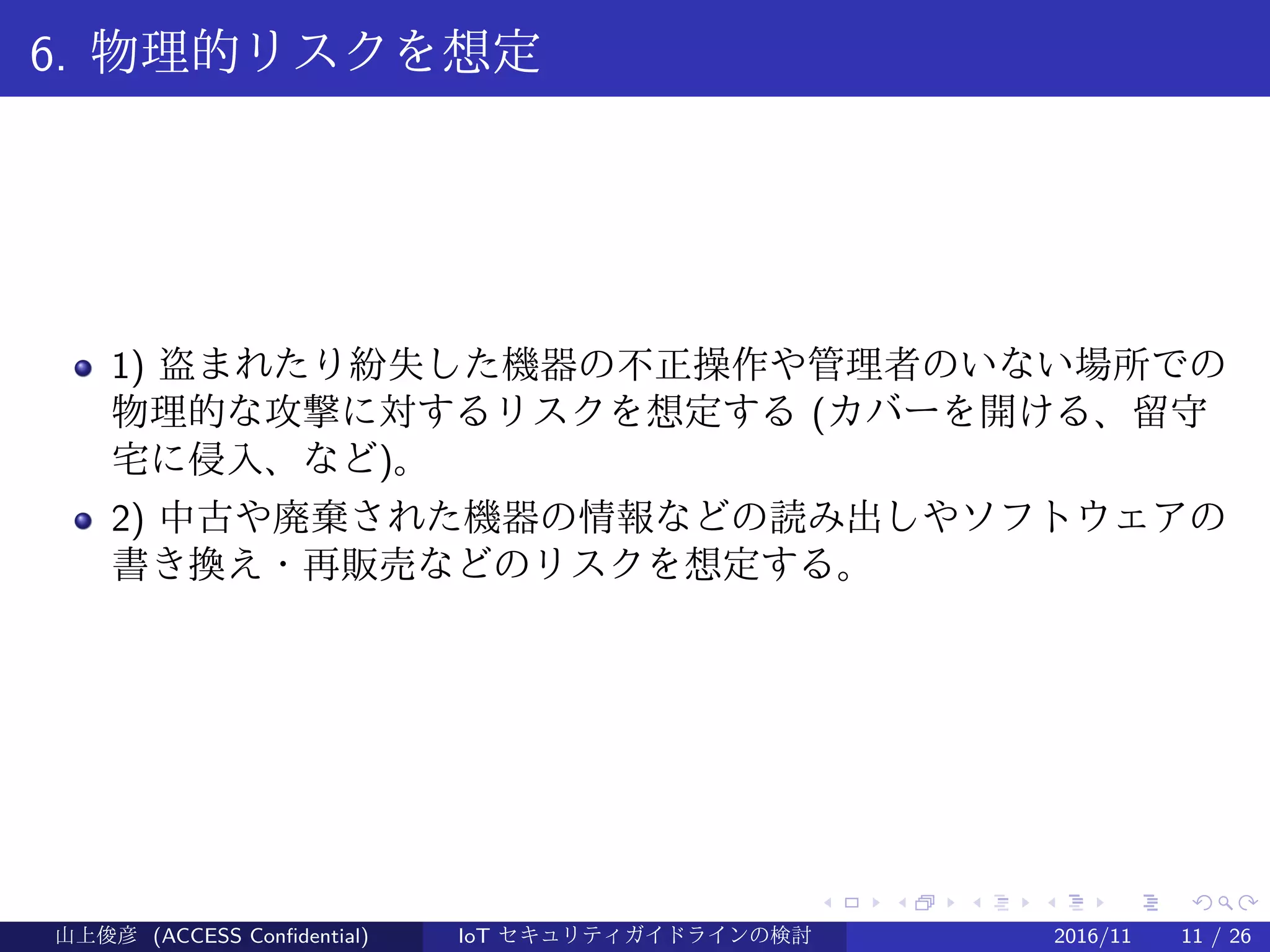 .
.
.
.
.
.
.
.
.
.
.
.
.
.
.
.
.
.
.
.
.
.
.
.
.
.
.
.
.
.
.
.
.
.
.
.
.
.
.
.
6. 物理的リスクを想定
1) 盗まれたり紛失した機器の不正操作や管理者のいない場所での
物理的な攻撃に対するリスクを想定する (カバーを開ける、留守
宅に侵入、など)。
2) 中古や廃棄された機器の情報などの読み出しやソフトウェアの
書き換え・再販売などのリスクを想定する。
山上俊彦 (ACCESS Confidential) IoT セキュリティガイドラインの検討 2016/11 11 / 26
 
