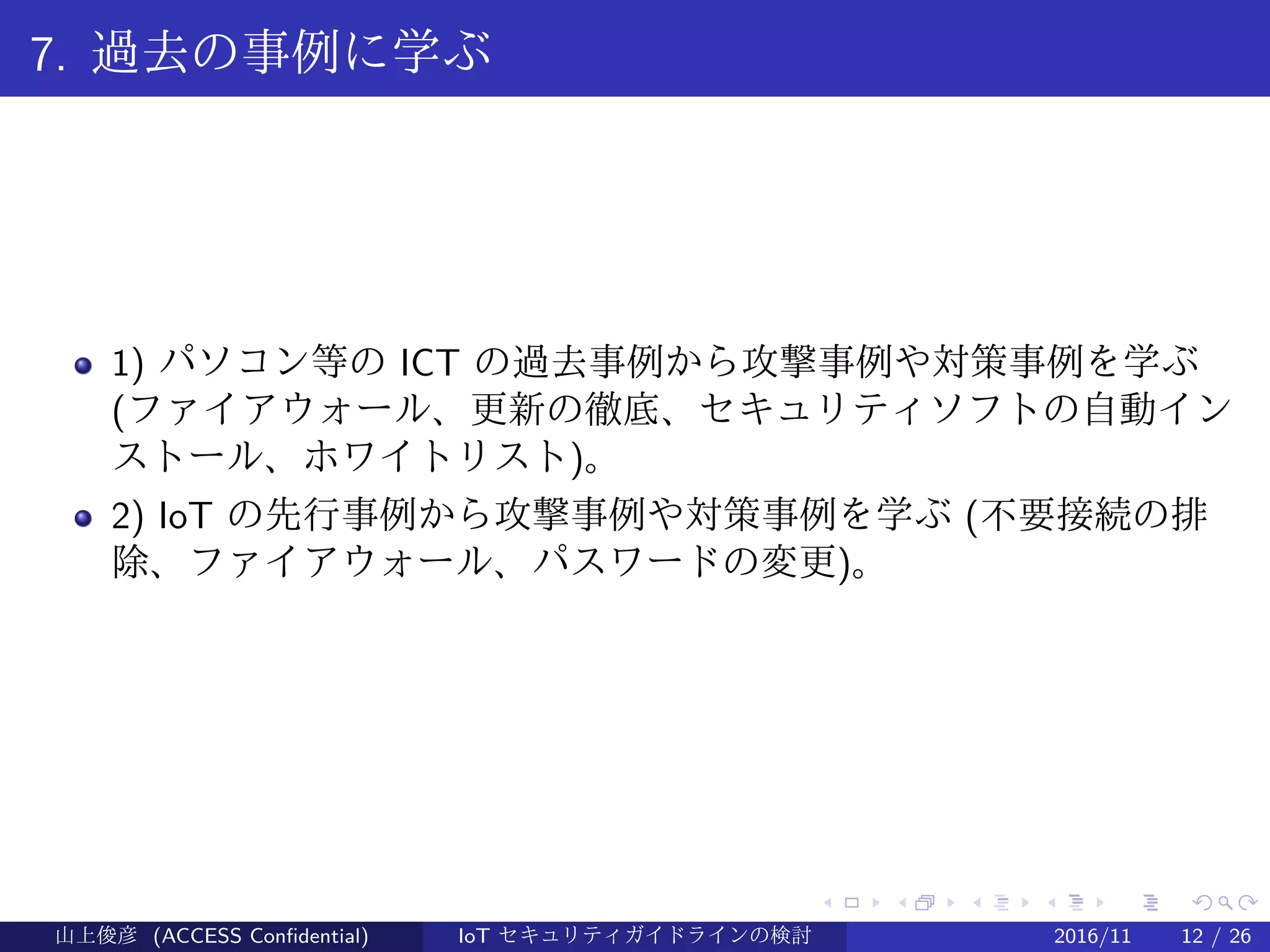 .
.
.
.
.
.
.
.
.
.
.
.
.
.
.
.
.
.
.
.
.
.
.
.
.
.
.
.
.
.
.
.
.
.
.
.
.
.
.
.
7. 過去の事例に学ぶ
1) パソコン等の ICT の過去事例から攻撃事例や対策事例を学ぶ
(ファイアウォール、更新の徹底、セキュリティソフトの自動イン
ストール、ホワイトリスト)。
2) IoT の先行事例から攻撃事例や対策事例を学ぶ (不要接続の排
除、ファイアウォール、パスワードの変更)。
山上俊彦 (ACCESS Confidential) IoT セキュリティガイドラインの検討 2016/11 12 / 26
 