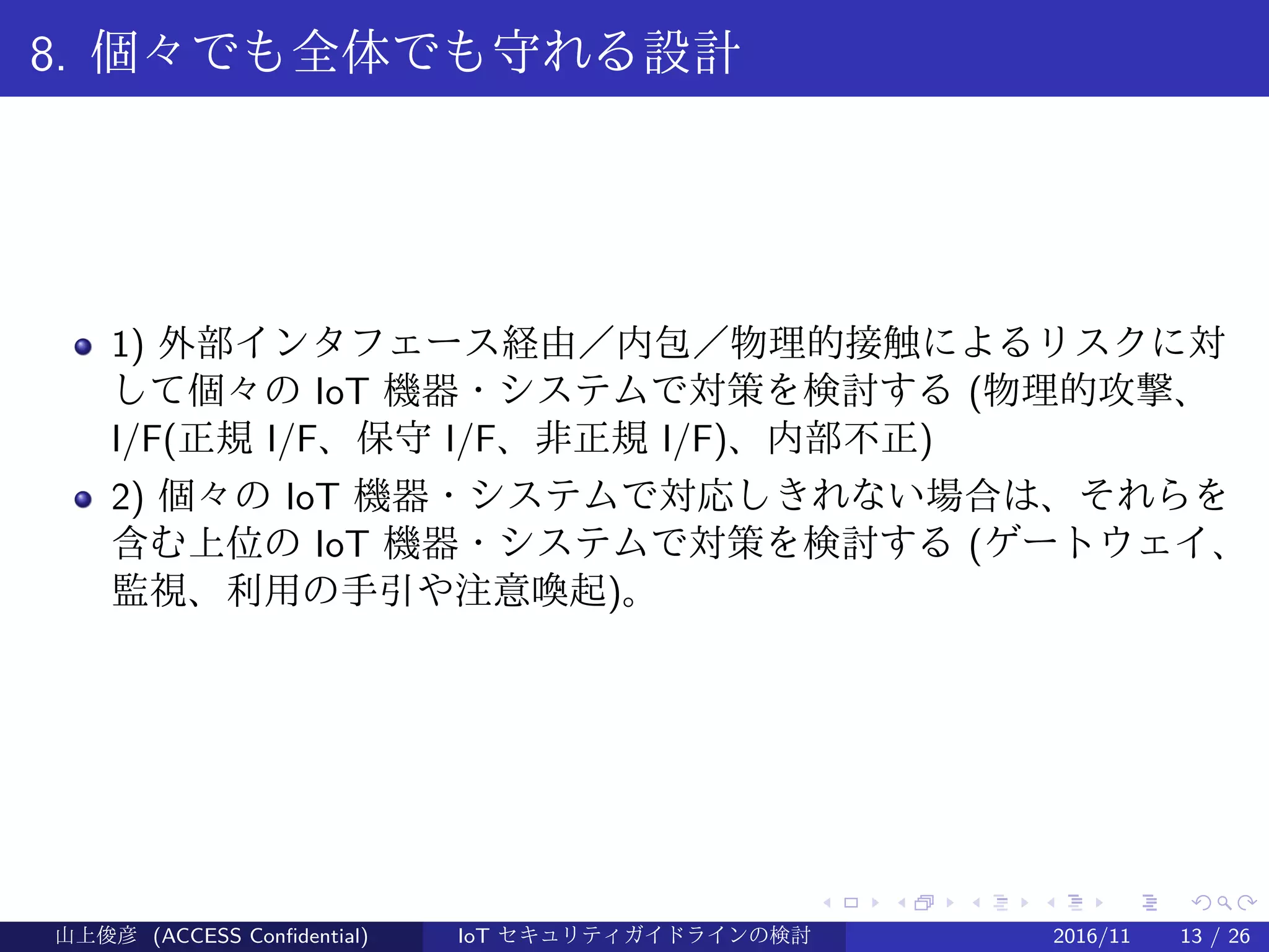 .
.
.
.
.
.
.
.
.
.
.
.
.
.
.
.
.
.
.
.
.
.
.
.
.
.
.
.
.
.
.
.
.
.
.
.
.
.
.
.
8. 個々でも全体でも守れる設計
1) 外部インタフェース経由／内包／物理的接触によるリスクに対
して個々の IoT 機器・システムで対策を検討する (物理的攻撃、
I/F(正規 I/F、保守 I/F、非正規 I/F)、内部不正)
2) 個々の IoT 機器・システムで対応しきれない場合は、それらを
含む上位の IoT 機器・システムで対策を検討する (ゲートウェイ、
監視、利用の手引や注意喚起)。
山上俊彦 (ACCESS Confidential) IoT セキュリティガイドラインの検討 2016/11 13 / 26
 
