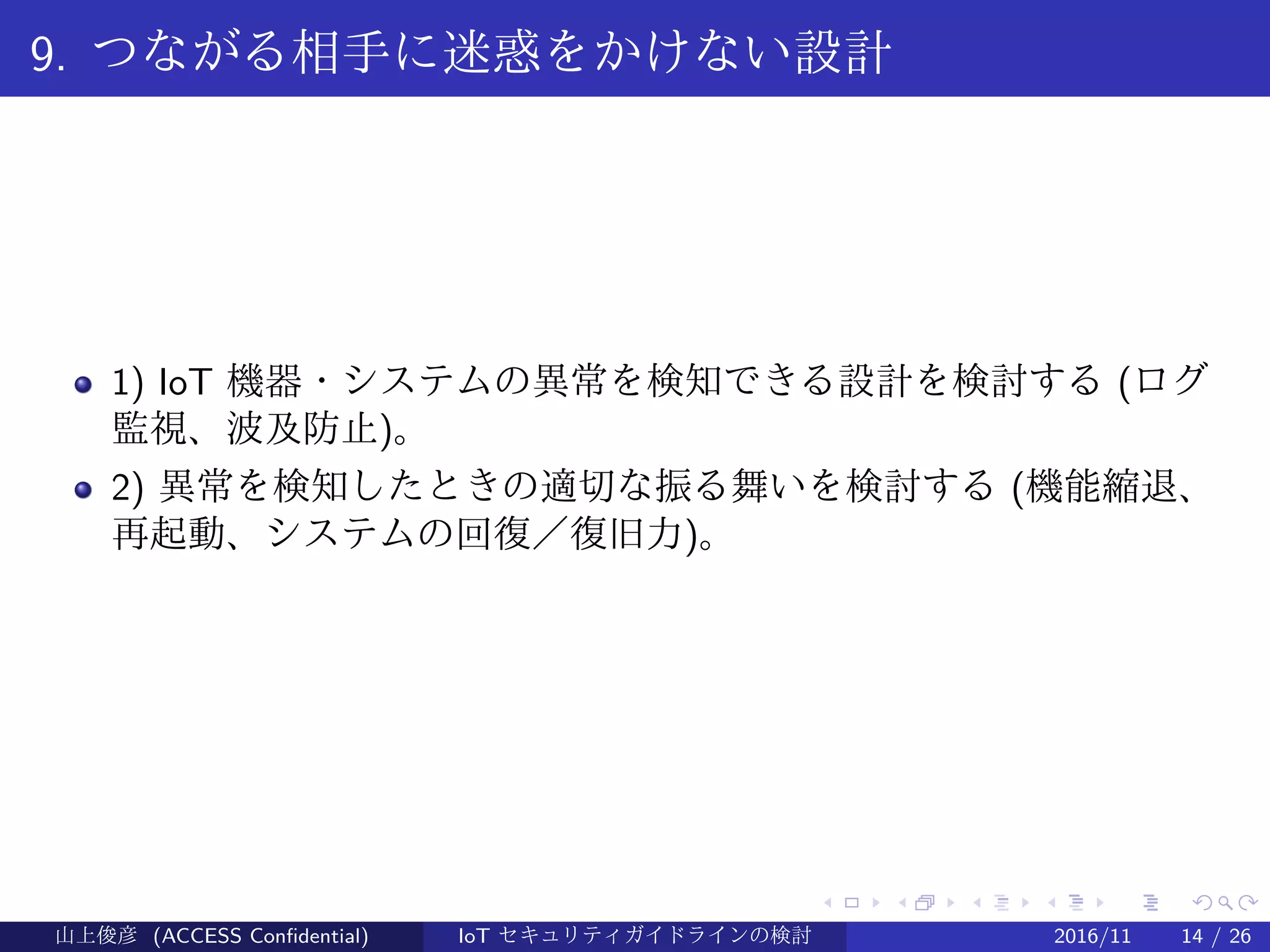 .
.
.
.
.
.
.
.
.
.
.
.
.
.
.
.
.
.
.
.
.
.
.
.
.
.
.
.
.
.
.
.
.
.
.
.
.
.
.
.
9. つながる相手に迷惑をかけない設計
1) IoT 機器・システムの異常を検知できる設計を検討する (ログ
監視、波及防止)。
2) 異常を検知したときの適切な振る舞いを検討する (機能縮退、
再起動、システムの回復／復旧力)。
山上俊彦 (ACCESS Confidential) IoT セキュリティガイドラインの検討 2016/11 14 / 26
 