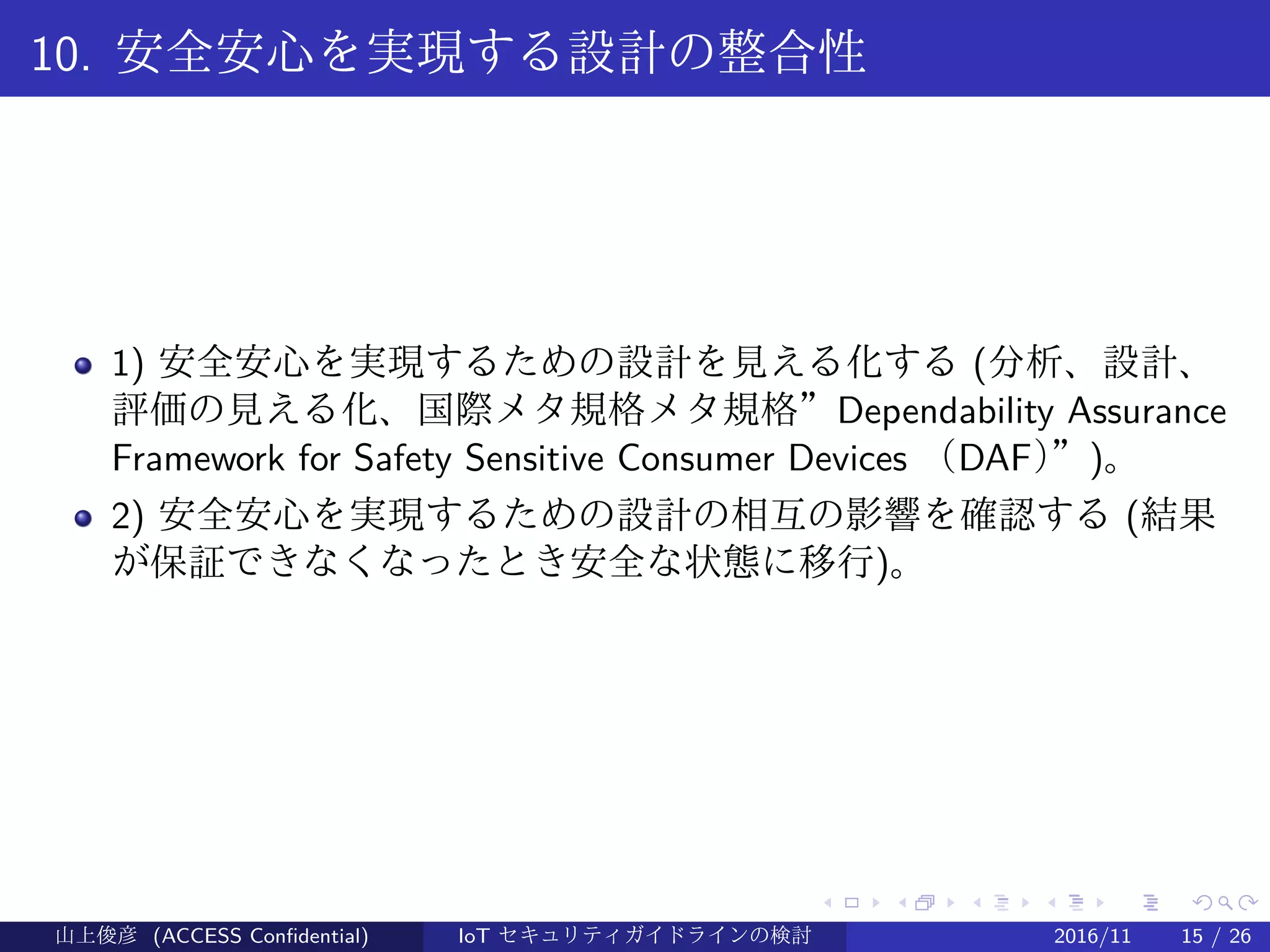 .
.
.
.
.
.
.
.
.
.
.
.
.
.
.
.
.
.
.
.
.
.
.
.
.
.
.
.
.
.
.
.
.
.
.
.
.
.
.
.
10. 安全安心を実現する設計の整合性
1) 安全安心を実現するための設計を見える化する (分析、設計、
評価の見える化、国際メタ規格メタ規格”Dependability Assurance
Framework for Safety Sensitive Consumer Devices （DAF）”)。
2) 安全安心を実現するための設計の相互の影響を確認する (結果
が保証できなくなったとき安全な状態に移行)。
山上俊彦 (ACCESS Confidential) IoT セキュリティガイドラインの検討 2016/11 15 / 26
 