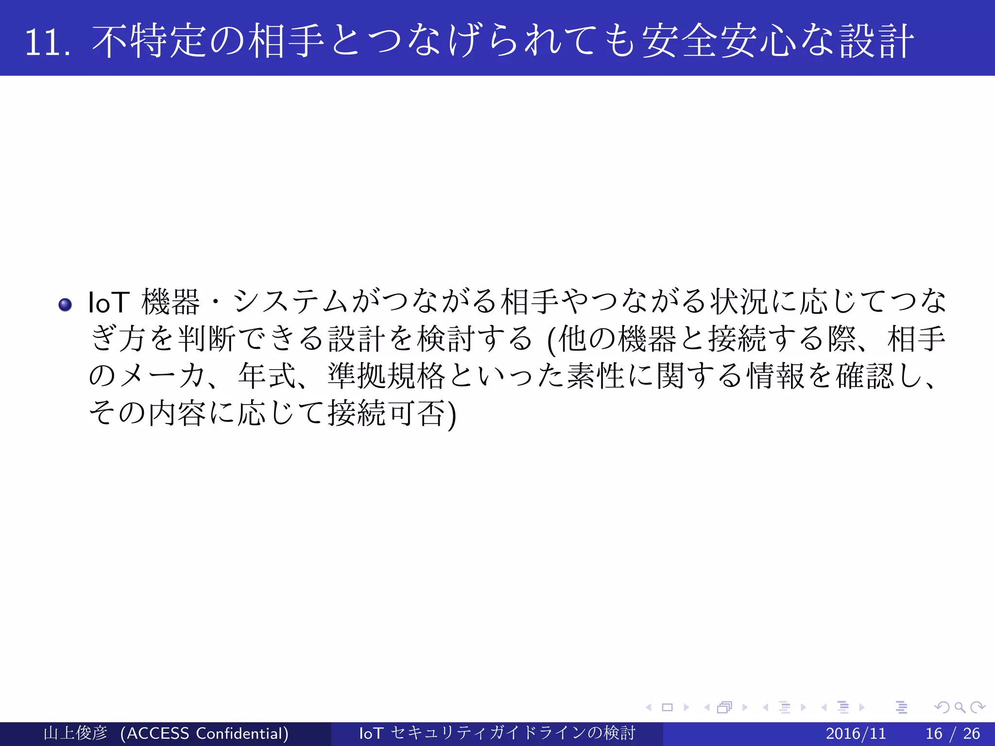 .
.
.
.
.
.
.
.
.
.
.
.
.
.
.
.
.
.
.
.
.
.
.
.
.
.
.
.
.
.
.
.
.
.
.
.
.
.
.
.
11. 不特定の相手とつなげられても安全安心な設計
IoT 機器・システムがつながる相手やつながる状況に応じてつな
ぎ方を判断できる設計を検討する (他の機器と接続する際、相手
のメーカ、年式、準拠規格といった素性に関する情報を確認し、
その内容に応じて接続可否)
山上俊彦 (ACCESS Confidential) IoT セキュリティガイドラインの検討 2016/11 16 / 26
 
