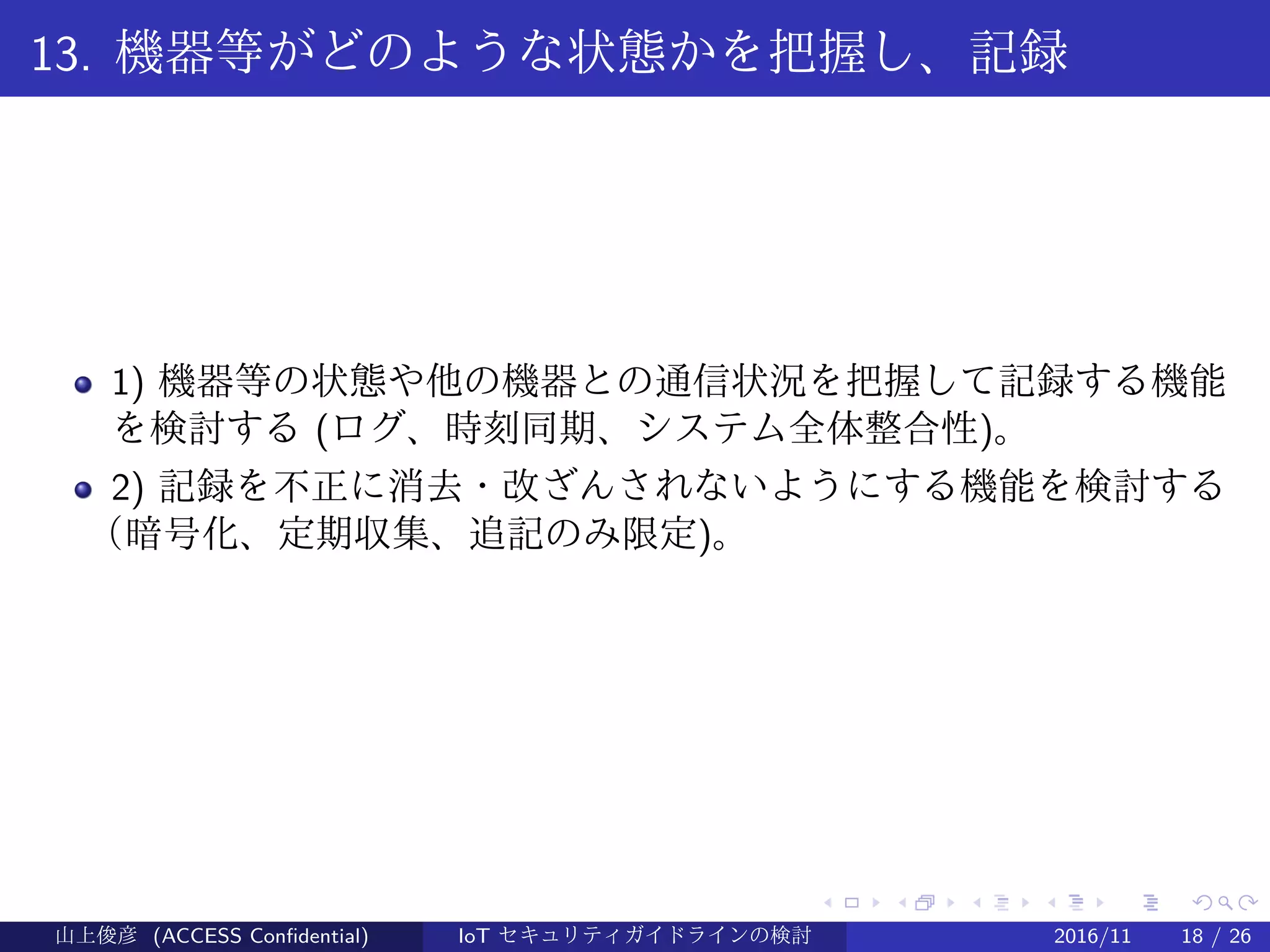 .
.
.
.
.
.
.
.
.
.
.
.
.
.
.
.
.
.
.
.
.
.
.
.
.
.
.
.
.
.
.
.
.
.
.
.
.
.
.
.
13. 機器等がどのような状態かを把握し、記録
1) 機器等の状態や他の機器との通信状況を把握して記録する機能
を検討する (ログ、時刻同期、システム全体整合性)。
2) 記録を不正に消去・改ざんされないようにする機能を検討する
（暗号化、定期収集、追記のみ限定)。
山上俊彦 (ACCESS Confidential) IoT セキュリティガイドラインの検討 2016/11 18 / 26
 