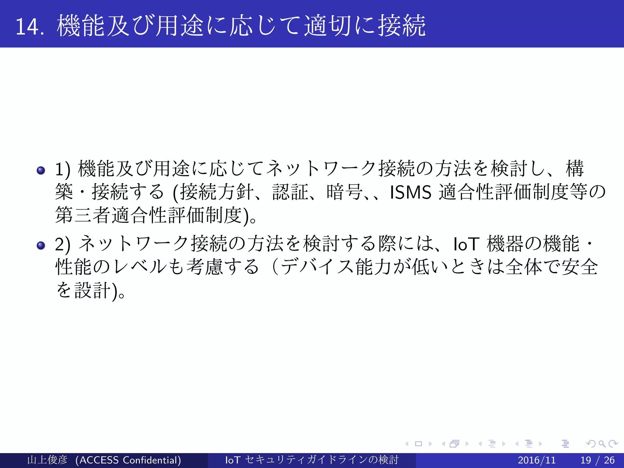 .
.
.
.
.
.
.
.
.
.
.
.
.
.
.
.
.
.
.
.
.
.
.
.
.
.
.
.
.
.
.
.
.
.
.
.
.
.
.
.
14. 機能及び用途に応じて適切に接続
1) 機能及び用途に応じてネットワーク接続の方法を検討し、構
築・接続する (接続方針、認証、暗号、、ISMS 適合性評価制度等の
第三者適合性評価制度)。
2) ネットワーク接続の方法を検討する際には、IoT 機器の機能・
性能のレベルも考慮する（デバイス能力が低いときは全体で安全
を設計)。
山上俊彦 (ACCESS Confidential) IoT セキュリティガイドラインの検討 2016/11 19 / 26
 