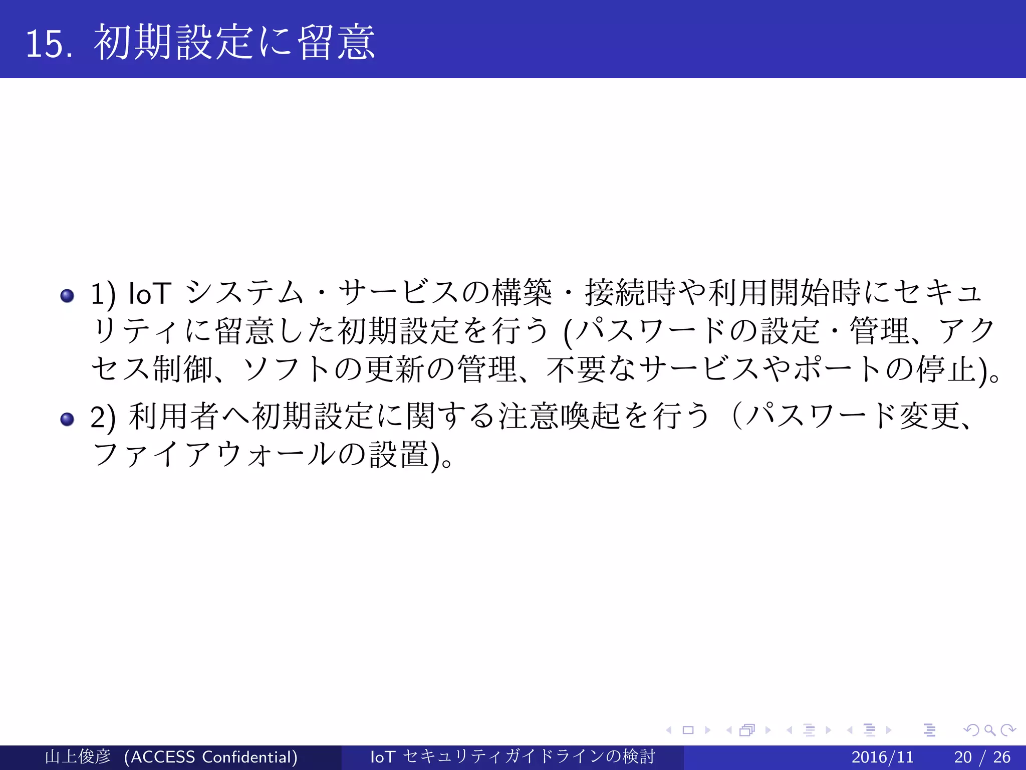 .
.
.
.
.
.
.
.
.
.
.
.
.
.
.
.
.
.
.
.
.
.
.
.
.
.
.
.
.
.
.
.
.
.
.
.
.
.
.
.
15. 初期設定に留意
1) IoT システム・サービスの構築・接続時や利用開始時にセキュ
リティに留意した初期設定を行う (パスワードの設定・管理、アク
セス制御、ソフトの更新の管理、不要なサービスやポートの停止)。
2) 利用者へ初期設定に関する注意喚起を行う（パスワード変更、
ファイアウォールの設置)。
山上俊彦 (ACCESS Confidential) IoT セキュリティガイドラインの検討 2016/11 20 / 26
 