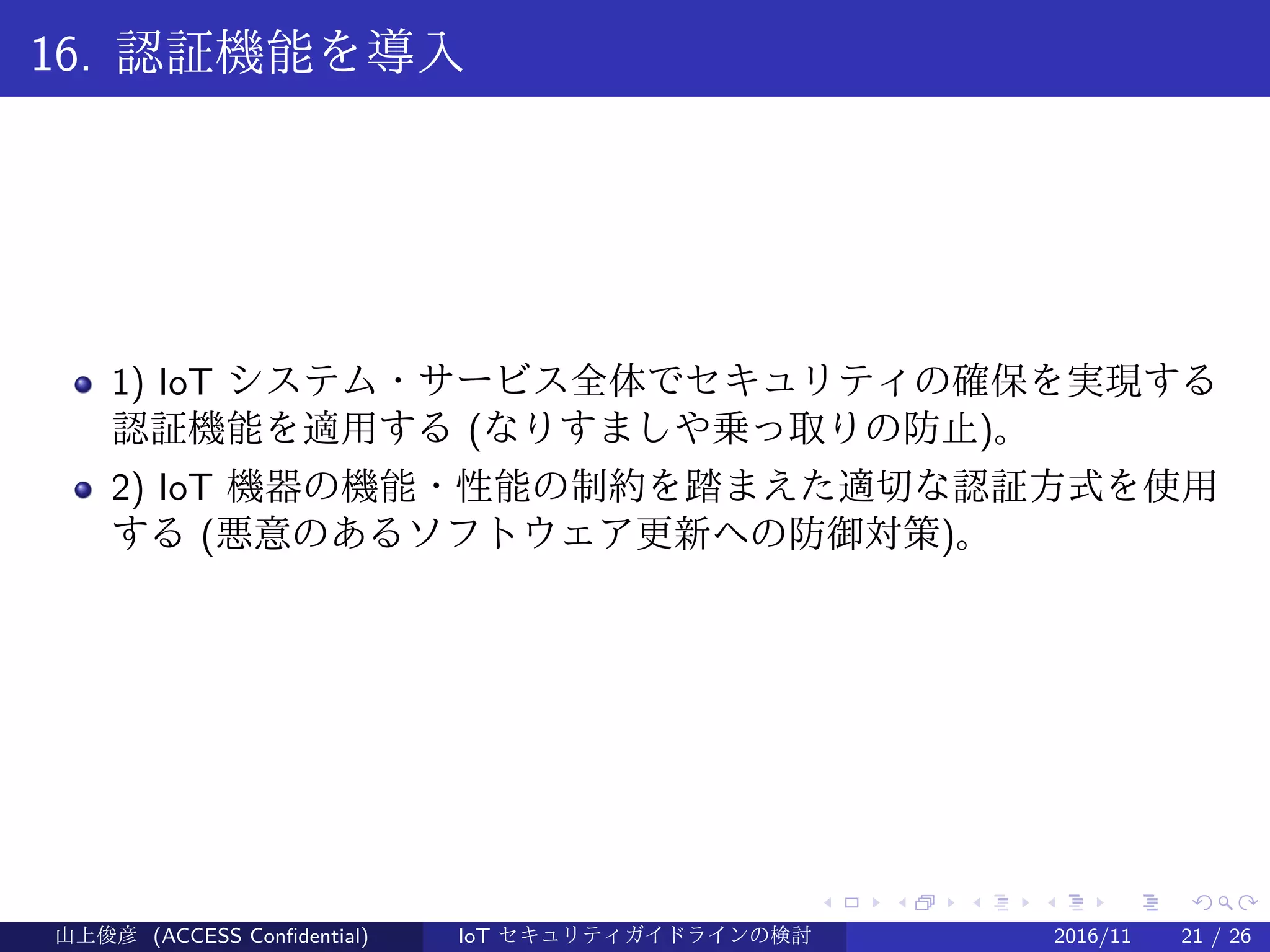 .
.
.
.
.
.
.
.
.
.
.
.
.
.
.
.
.
.
.
.
.
.
.
.
.
.
.
.
.
.
.
.
.
.
.
.
.
.
.
.
16. 認証機能を導入
1) IoT システム・サービス全体でセキュリティの確保を実現する
認証機能を適用する (なりすましや乗っ取りの防止)。
2) IoT 機器の機能・性能の制約を踏まえた適切な認証方式を使用
する (悪意のあるソフトウェア更新への防御対策)。
山上俊彦 (ACCESS Confidential) IoT セキュリティガイドラインの検討 2016/11 21 / 26
 