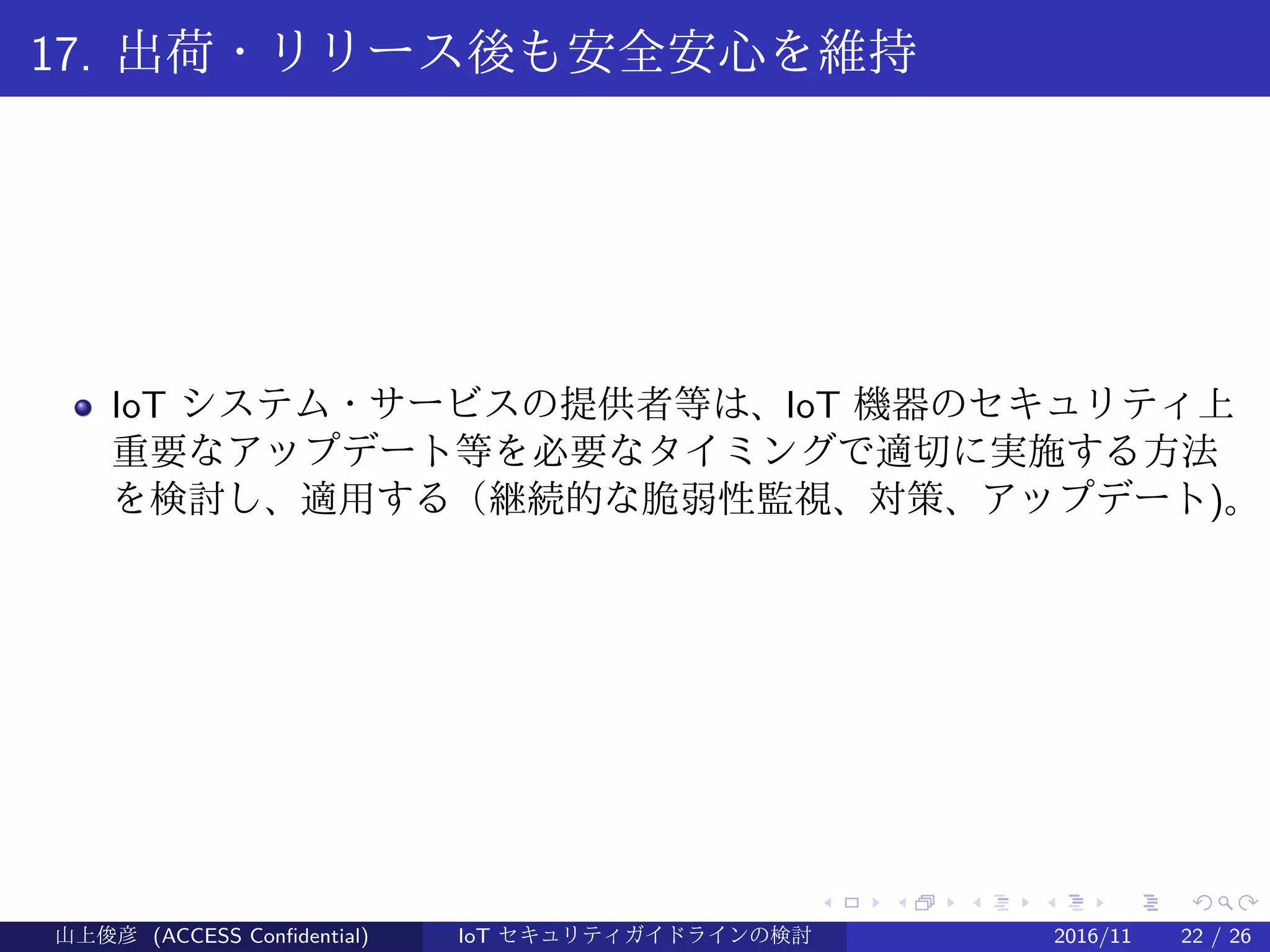 .
.
.
.
.
.
.
.
.
.
.
.
.
.
.
.
.
.
.
.
.
.
.
.
.
.
.
.
.
.
.
.
.
.
.
.
.
.
.
.
17. 出荷・リリース後も安全安心を維持
IoT システム・サービスの提供者等は、IoT 機器のセキュリティ上
重要なアップデート等を必要なタイミングで適切に実施する方法
を検討し、適用する（継続的な脆弱性監視、対策、アップデート)。
山上俊彦 (ACCESS Confidential) IoT セキュリティガイドラインの検討 2016/11 22 / 26
 