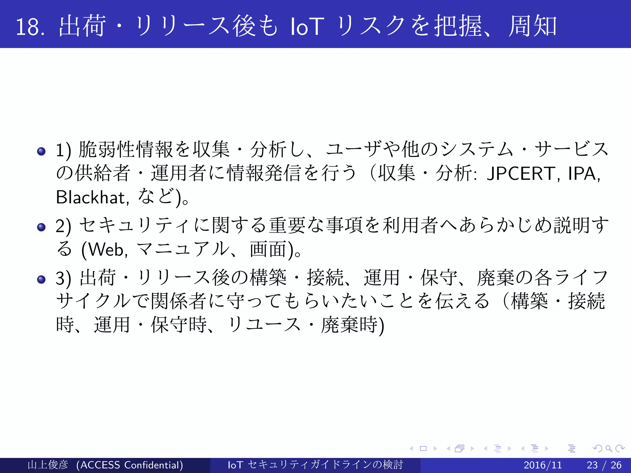 .
.
.
.
.
.
.
.
.
.
.
.
.
.
.
.
.
.
.
.
.
.
.
.
.
.
.
.
.
.
.
.
.
.
.
.
.
.
.
.
18. 出荷・リリース後も IoT リスクを把握、周知
1) 脆弱性情報を収集・分析し、ユーザや他のシステム・サービス
の供給者・運用者に情報発信を行う（収集・分析: JPCERT, IPA,
Blackhat, など)。
2) セキュリティに関する重要な事項を利用者へあらかじめ説明す
る (Web, マニュアル、画面)。
3) 出荷・リリース後の構築・接続、運用・保守、廃棄の各ライフ
サイクルで関係者に守ってもらいたいことを伝える（構築・接続
時、運用・保守時、リユース・廃棄時)
山上俊彦 (ACCESS Confidential) IoT セキュリティガイドラインの検討 2016/11 23 / 26
 