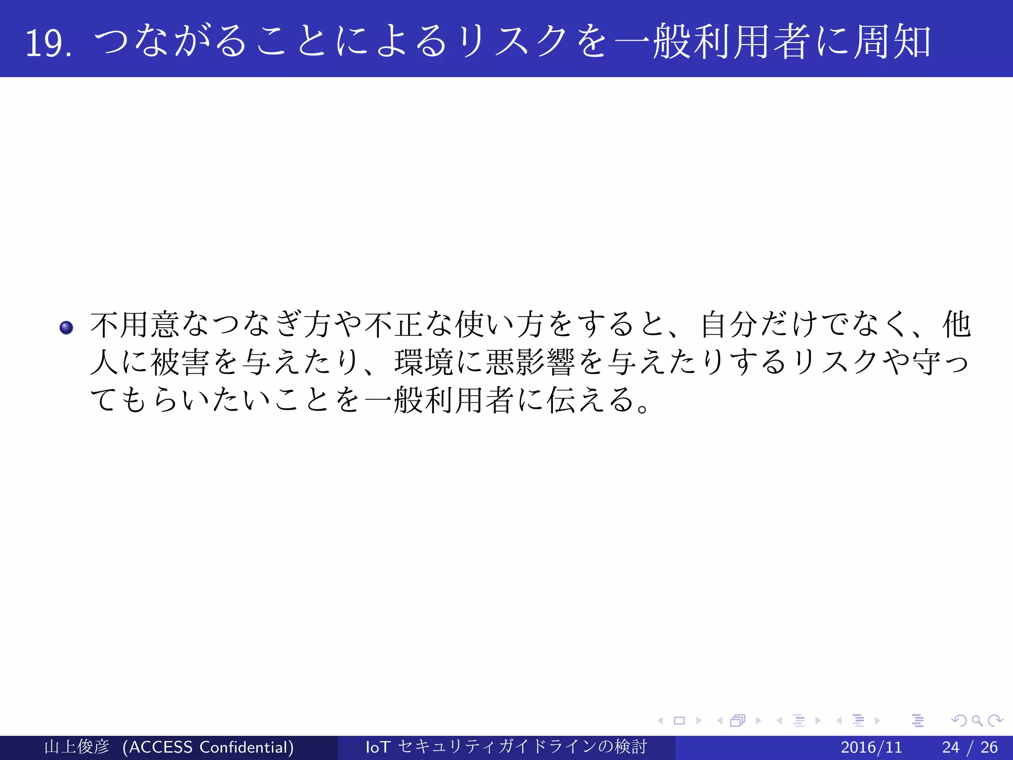 .
.
.
.
.
.
.
.
.
.
.
.
.
.
.
.
.
.
.
.
.
.
.
.
.
.
.
.
.
.
.
.
.
.
.
.
.
.
.
.
19. つながることによるリスクを一般利用者に周知
不用意なつなぎ方や不正な使い方をすると、自分だけでなく、他
人に被害を与えたり、環境に悪影響を与えたりするリスクや守っ
てもらいたいことを一般利用者に伝える。
山上俊彦 (ACCESS Confidential) IoT セキュリティガイドラインの検討 2016/11 24 / 26
 