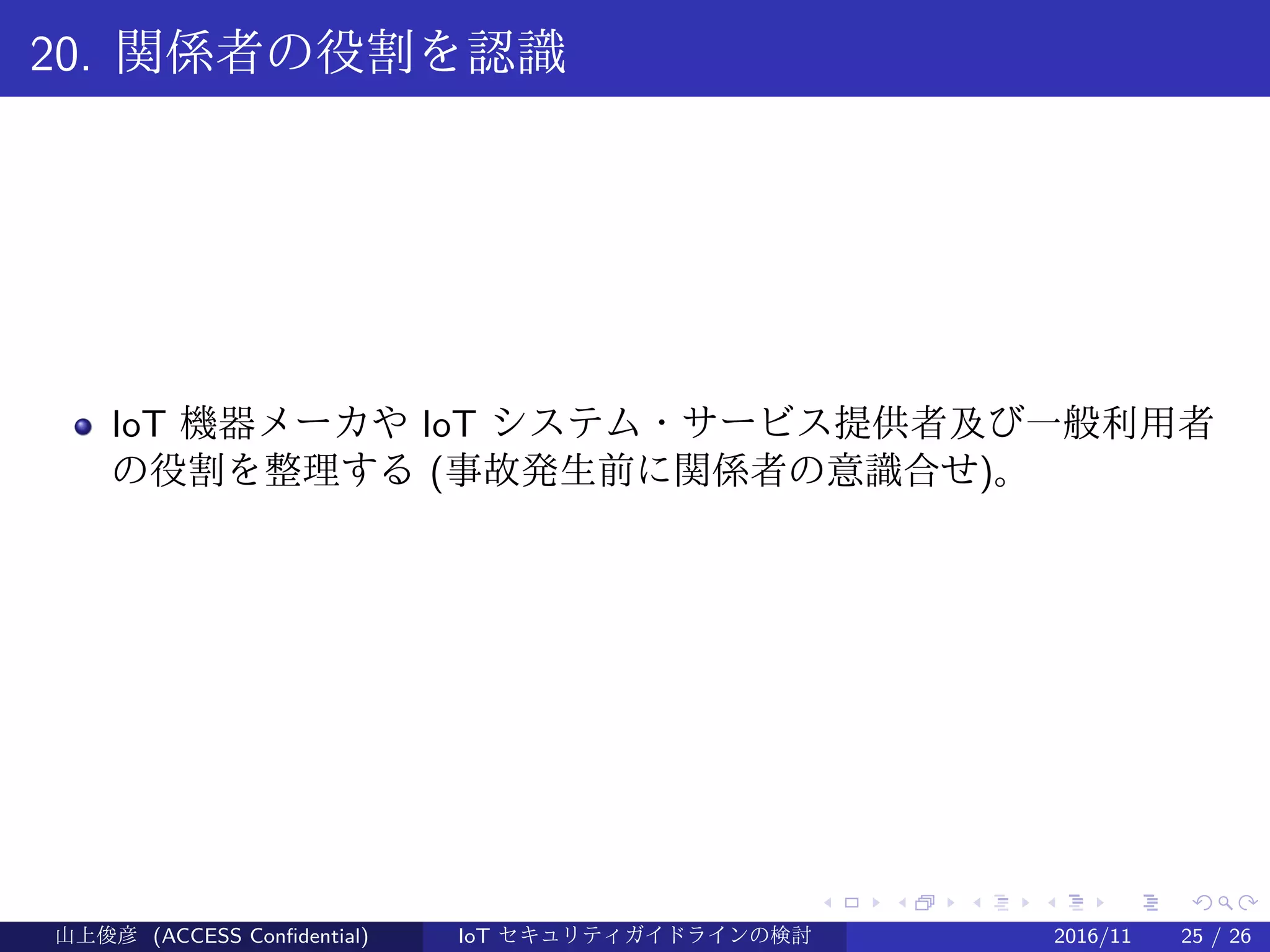 .
.
.
.
.
.
.
.
.
.
.
.
.
.
.
.
.
.
.
.
.
.
.
.
.
.
.
.
.
.
.
.
.
.
.
.
.
.
.
.
20. 関係者の役割を認識
IoT 機器メーカや IoT システム・サービス提供者及び一般利用者
の役割を整理する (事故発生前に関係者の意識合せ)。
山上俊彦 (ACCESS Confidential) IoT セキュリティガイドラインの検討 2016/11 25 / 26
 