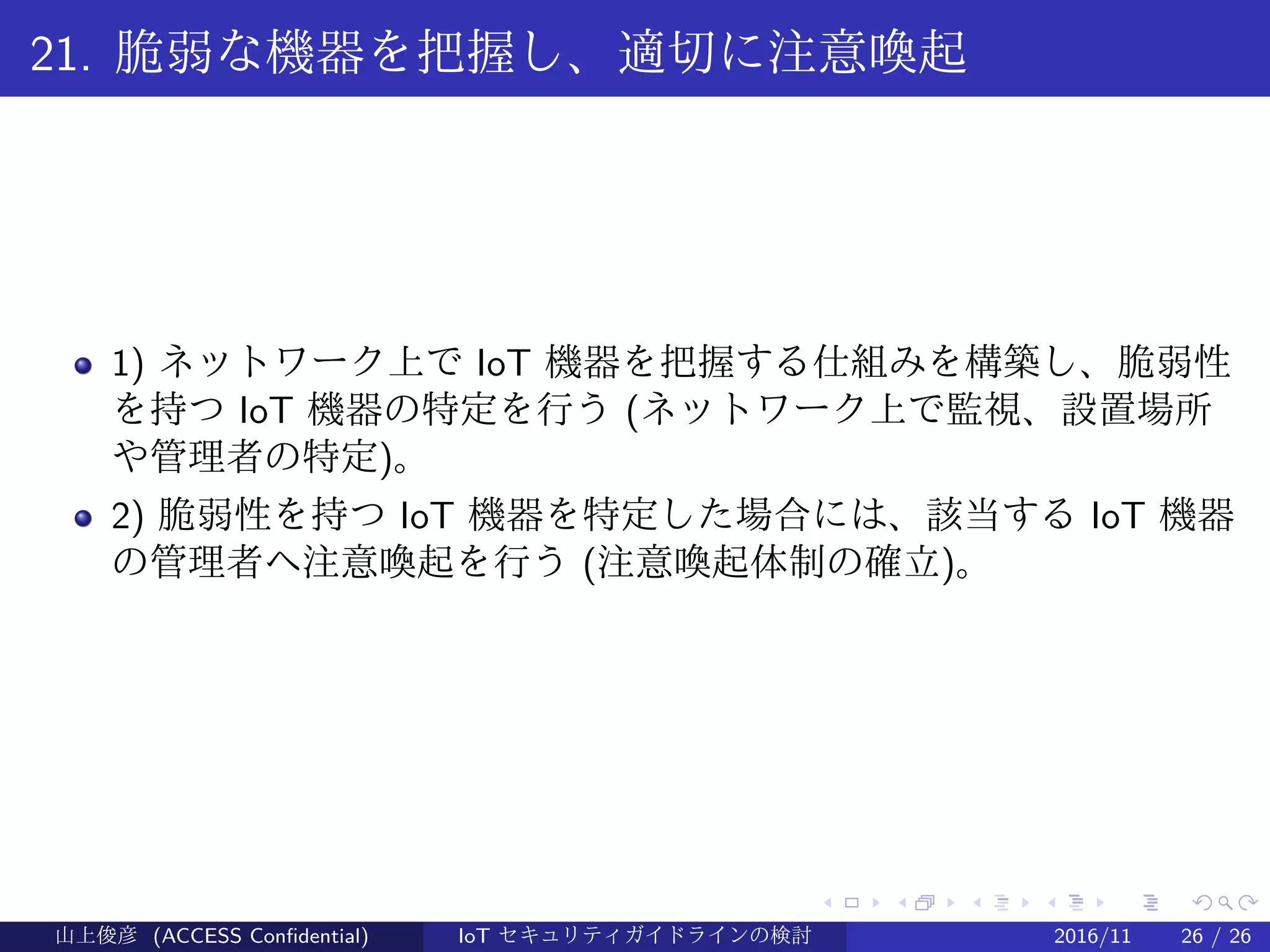 .
.
.
.
.
.
.
.
.
.
.
.
.
.
.
.
.
.
.
.
.
.
.
.
.
.
.
.
.
.
.
.
.
.
.
.
.
.
.
.
21. 脆弱な機器を把握し、適切に注意喚起
1) ネットワーク上で IoT 機器を把握する仕組みを構築し、脆弱性
を持つ IoT 機器の特定を行う (ネットワーク上で監視、設置場所
や管理者の特定)。
2) 脆弱性を持つ IoT 機器を特定した場合には、該当する IoT 機器
の管理者へ注意喚起を行う (注意喚起体制の確立)。
山上俊彦 (ACCESS Confidential) IoT セキュリティガイドラインの検討 2016/11 26 / 26
 