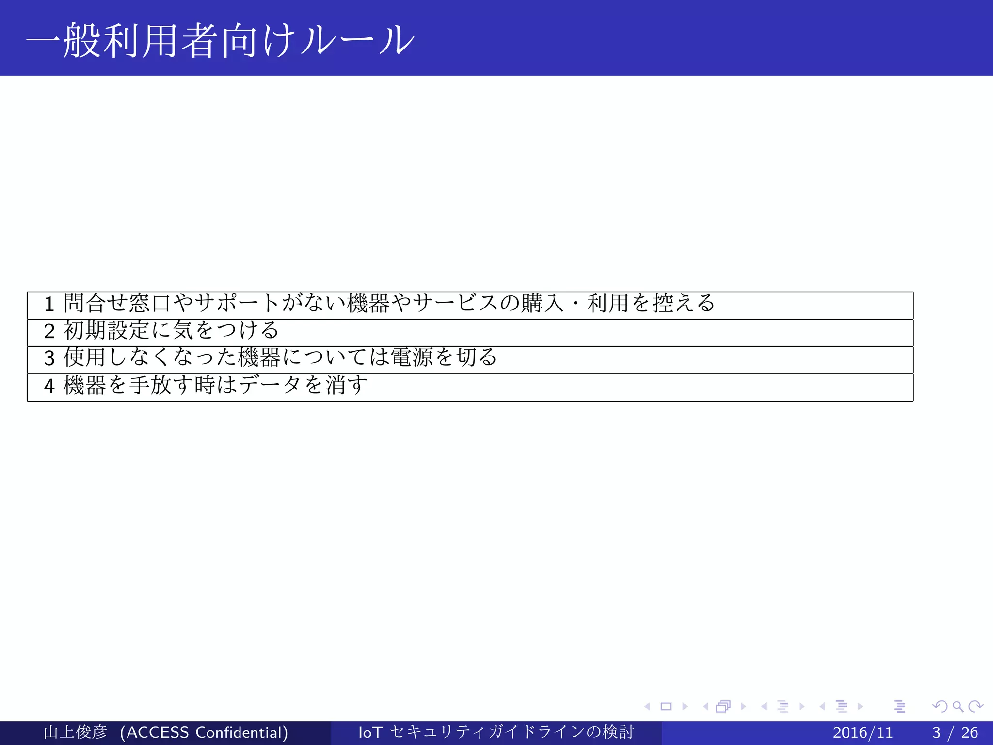 .
.
.
.
.
.
.
.
.
.
.
.
.
.
.
.
.
.
.
.
.
.
.
.
.
.
.
.
.
.
.
.
.
.
.
.
.
.
.
.
一般利用者向けルール
1 問合せ窓口やサポートがない機器やサービスの購入・利用を控える
2 初期設定に気をつける
3 使用しなくなった機器については電源を切る
4 機器を手放す時はデータを消す
山上俊彦 (ACCESS Confidential) IoT セキュリティガイドラインの検討 2016/11 3 / 26
 