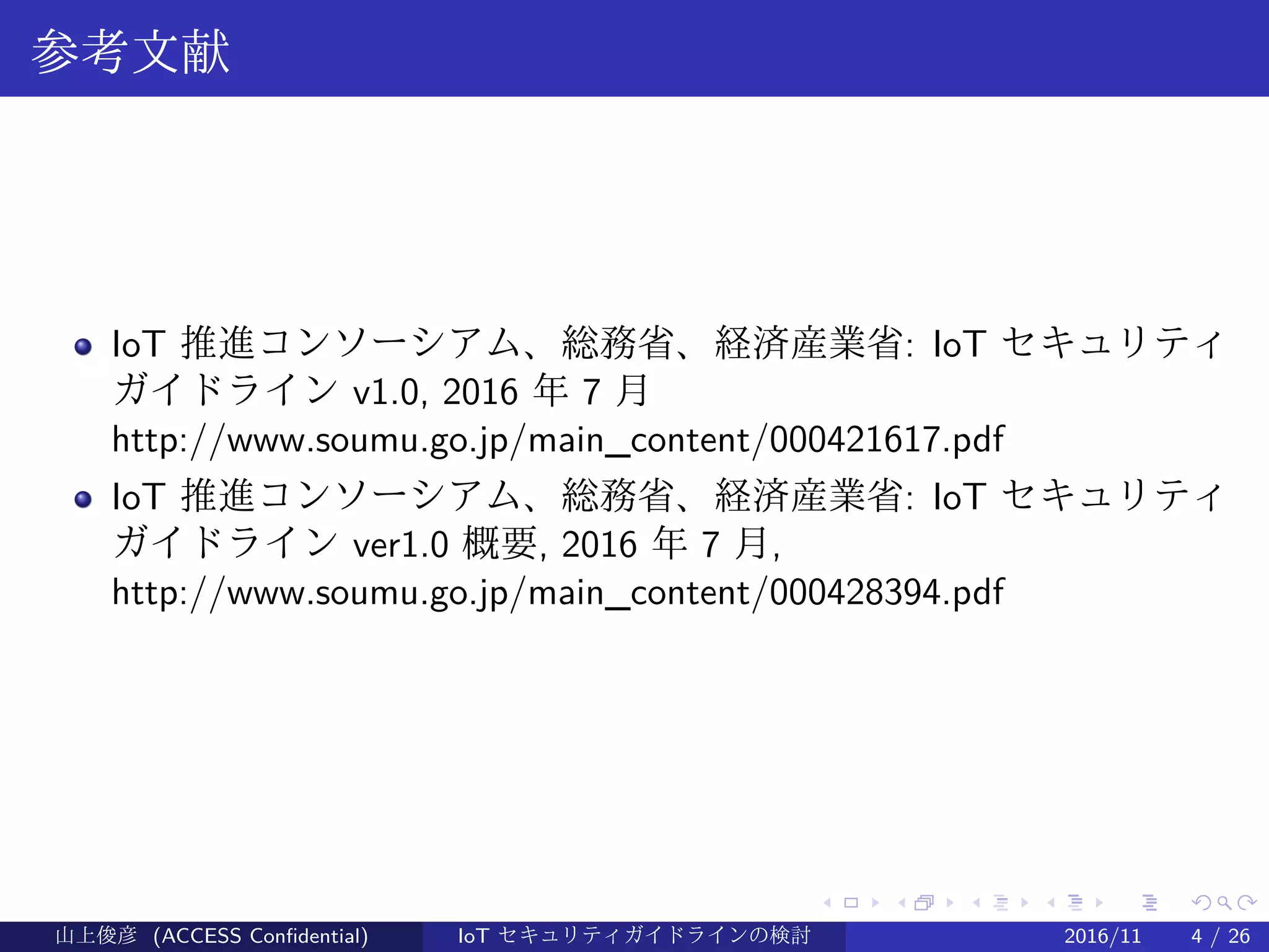 .
.
.
.
.
.
.
.
.
.
.
.
.
.
.
.
.
.
.
.
.
.
.
.
.
.
.
.
.
.
.
.
.
.
.
.
.
.
.
.
参考文献
IoT 推進コンソーシアム、総務省、経済産業省: IoT セキュリティ
ガイドライン v1.0, 2016 年 7 月
http://www.soumu.go.jp/main_content/000421617.pdf
IoT 推進コンソーシアム、総務省、経済産業省: IoT セキュリティ
ガイドライン ver1.0 概要, 2016 年 7 月,
http://www.soumu.go.jp/main_content/000428394.pdf
山上俊彦 (ACCESS Confidential) IoT セキュリティガイドラインの検討 2016/11 4 / 26
 