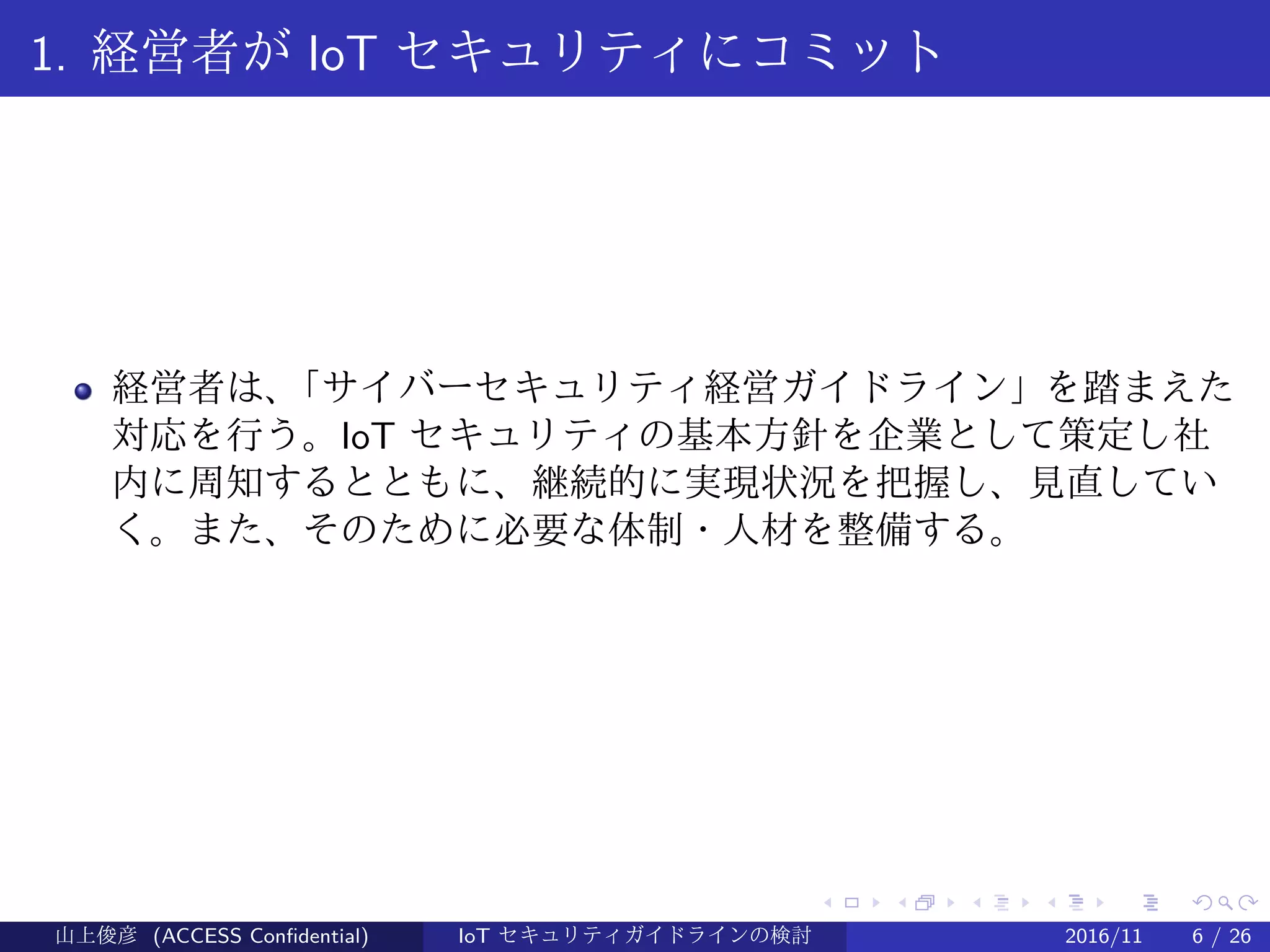 .
.
.
.
.
.
.
.
.
.
.
.
.
.
.
.
.
.
.
.
.
.
.
.
.
.
.
.
.
.
.
.
.
.
.
.
.
.
.
.
1. 経営者が IoT セキュリティにコミット
経営者は、「サイバーセキュリティ経営ガイドライン」を踏まえた
対応を行う。IoT セキュリティの基本方針を企業として策定し社
内に周知するとともに、継続的に実現状況を把握し、見直してい
く。また、そのために必要な体制・人材を整備する。
山上俊彦 (ACCESS Confidential) IoT セキュリティガイドラインの検討 2016/11 6 / 26
 
