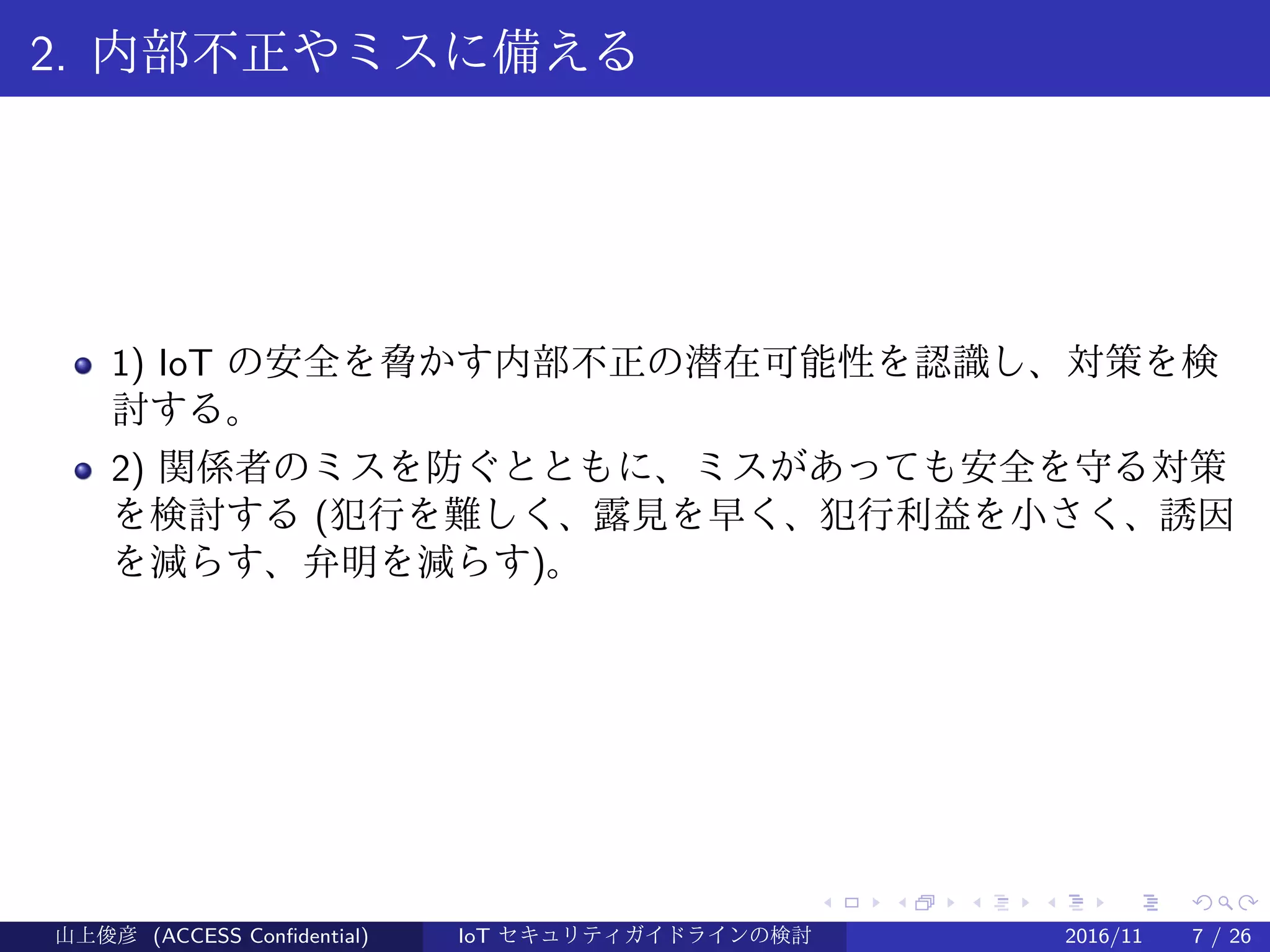 .
.
.
.
.
.
.
.
.
.
.
.
.
.
.
.
.
.
.
.
.
.
.
.
.
.
.
.
.
.
.
.
.
.
.
.
.
.
.
.
2. 内部不正やミスに備える
1) IoT の安全を脅かす内部不正の潜在可能性を認識し、対策を検
討する。
2) 関係者のミスを防ぐとともに、ミスがあっても安全を守る対策
を検討する (犯行を難しく、露見を早く、犯行利益を小さく、誘因
を減らす、弁明を減らす)。
山上俊彦 (ACCESS Confidential) IoT セキュリティガイドラインの検討 2016/11 7 / 26
 