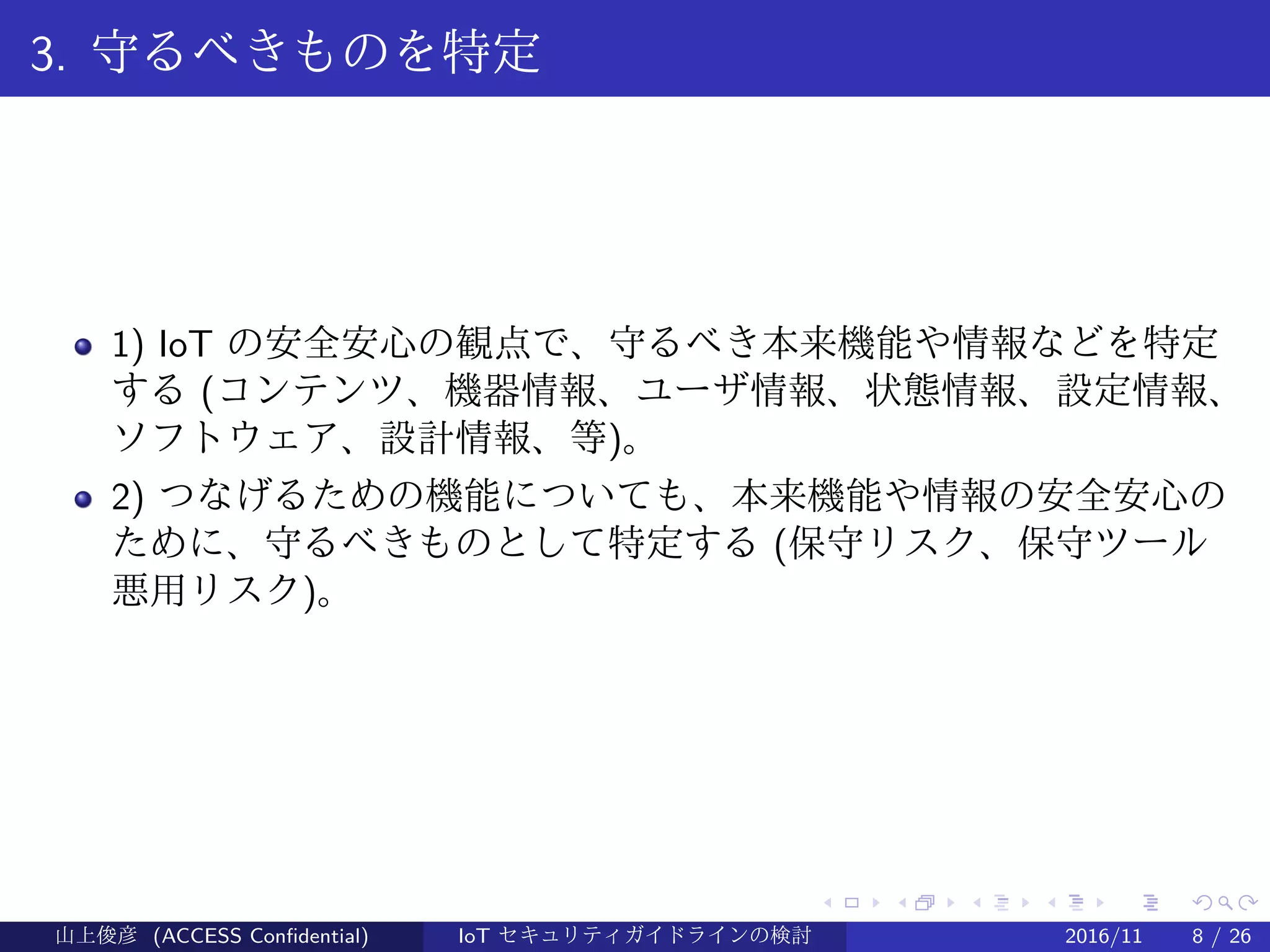 .
.
.
.
.
.
.
.
.
.
.
.
.
.
.
.
.
.
.
.
.
.
.
.
.
.
.
.
.
.
.
.
.
.
.
.
.
.
.
.
3. 守るべきものを特定
1) IoT の安全安心の観点で、守るべき本来機能や情報などを特定
する (コンテンツ、機器情報、ユーザ情報、状態情報、設定情報、
ソフトウェア、設計情報、等)。
2) つなげるための機能についても、本来機能や情報の安全安心の
ために、守るべきものとして特定する (保守リスク、保守ツール
悪用リスク)。
山上俊彦 (ACCESS Confidential) IoT セキュリティガイドラインの検討 2016/11 8 / 26
 