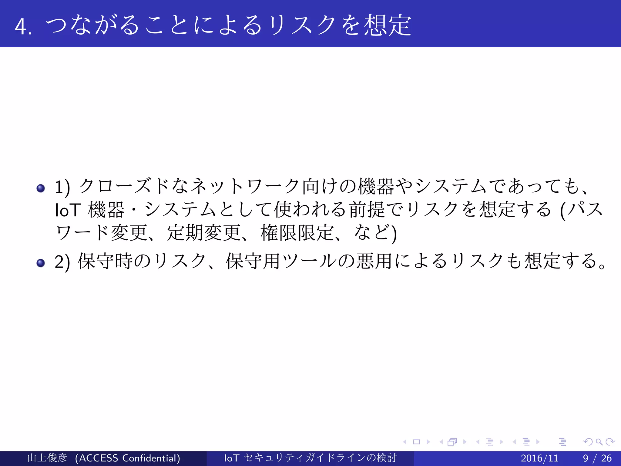 .
.
.
.
.
.
.
.
.
.
.
.
.
.
.
.
.
.
.
.
.
.
.
.
.
.
.
.
.
.
.
.
.
.
.
.
.
.
.
.
4. つながることによるリスクを想定
1) クローズドなネットワーク向けの機器やシステムであっても、
IoT 機器・システムとして使われる前提でリスクを想定する (パス
ワード変更、定期変更、権限限定、など)
2) 保守時のリスク、保守用ツールの悪用によるリスクも想定する。
山上俊彦 (ACCESS Confidential) IoT セキュリティガイドラインの検討 2016/11 9 / 26
 