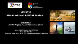 TUGASAN 6
Bandar Terjejas dengan Pemanasan Global
Nama: AQILAH YUSRA BINTI RAZMAN
No matrik: A161417
Pensyarah: PROF. DATO' IR. DR RIZA ATIQ ABDULLAH BIN O.K. RAHMAT
LMCP1532
PEMBANGUNAN BANDAR MAPAN
 