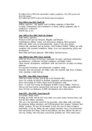 Re-drilled wells as ERD wells and installed complex completions. Incl. ESP systems and
down hole gauges.
RG7 drilled three HPHT wells on the Bachus subsea development.
May 2009 to Jan 2011: Shell UK
Drilling supervisor: Rig upgrade work of drilling equipment in Brent field.
In charge of dismantling and re-installation of various drilling equipment, after re
certification/ verification.
ISSOW role as AA.
June 2005 to May 2009: Shell UK/ Holland
Night drilling supervisor.
Worked on GSF jack-ups Monarch, Magellan and Britannia.
Underbalanced drilling, various well interventions including P&A operations.
ERD wells. Relief work on Semi-submersible -Sedco 711for short periods.
Onshore fully automated land rig Synergy #1&2 Northern Holland. Drilling gas wells,
completed with cemented completions strings. (Low cost experimenting project and
development)
Brent Delta and Nelson platforms. ERD drilling and interventions.
June 2004 to June 2005: Ensco Australia
OIM/ Snr TP on Ensco 56 (Jack up), responsible for safety, operational performance,
rig maintenance, certification and legal compliance and budget control.
Client Apache: development, explorations wells and workovers (re-entry) on existing
platforms.
Low pressured formations and sophisticated completion strings.
Generally short and extremely fast drilled wells with extremely high focus on logistic
issues operating a small Jack up.
Dec-1999 – June-2004: Ensco Europe
OIM. On a variety of Ensco jack up rigs in the European fleet.
Ensco 70- working for DONG in Denmark exploration and development wells.
Ensco 100-working for VEBA, Dutch sector development wells.
Ensco 72- Irish Sea working for Burlington & BHP, Conoco/ Phillips, North sea.
Sub-sea well head systems operated from Jack up rig. Incl. Major rig modifications.
Ensco 85-Irish sea, Burlington & BHP. Development and re interventions.
June-1997 – Dec-1999. Nam/ Ensco 85
Tool pusher, Dutch waters
Working for NAM. And the GO’ team which was a joint venture between Ensco and
Nam for their offshore operations.
This was a very interesting period for me personally, where thing really took shape.
By optimising drilling parameters and NAM introduced their program ‘Technical limit
drilling’ program. We were all encouraged to look new ways for ideas to improve
performance of our rig. During this time I gained experience from a very professional
team and learned how things could be done different and more efficient but still in a
safe way. Dealing with most types of down hole problems incl. Well control issues.
 