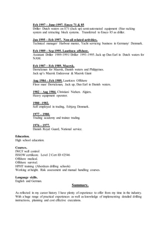 Feb 1997 – June-1997. Ensco 71 & 85
Driller Dutch waters on E71 (Jack up) semi-automated equipment (Star racking
system and retracting block systems. Transferred to Ensco 85 as driller.
Jan 1995 – Feb 1997. Non oil related activities.
Technical manager/ Harbour master, Yacht servicing business in Germany/ Denmark.
Feb 1989 – Sep 1995. Lauritzen offshore.
Assistant Driller 1989-1991/ Driller 1991-1995. Jack up Dan Earl in Dutch waters for
NAM.
Feb 1987 – Feb 1989. Maersk.
Derrickman for Maersk, Danish waters and Philippines.
Jack up’s Maersk Endeavour & Maersk Giant
Aug 1984 – Feb 1989. Lauritzen Offshore
Floor man/ Derrickman, Jack up, Dan Earl in Danish waters.
1982 – Aug 1984. Christiani Nielsen. Algiers.
Heavy equipment operator.
1980 –1982.
Self employed in trading, Esbjerg Denmark.
1977 – 1980.
Trading academy and trainee trading.
1976 – 1977.
Danish Royal Guard, National service.
Education.
High school education.
Courses.
IWCF well control
ISSOW certificate. Level 2 Cert ID #2546
Offshore medical.
Offshore survival.
HPHT training (Aberdeen drilling schools)
Working at height. Risk assessment and manual handling courses.
Language skills.
English and German.
Summary.
As reflected in my career history I have plenty of experience to offer from my time in the industry.
With a huge range of practical experiences as well as knowledge of implementing detailed drilling
instructions, planning and cost effective executions.
 