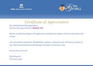 Certificate of Appreciation
Dear Mahalakshmi Shanmuganathan,
You have been appreciated by Prakash A.M.
She has excellent knowledge in FE applications and finds more defects which provides good credit
to them .
with outstanding commitment , Mahalakshmi completes all project tasks with superior quality on
time. She has good dedication and manages the project without any issues.
Keep up the good work!
Warm Regards.
TCS Gems Team
 