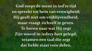 God roept de mens in ied’re tijd
en spreekt tot hem van eeuwigheid;
Hij geeft niet om vrijblijvendheid,
maar vraagt zichzelf te geven.
Te horen naar wat Hij zegt
Zijn woord in ieders hart gelegd,
tezamen een taal die zegt
dat liefde staat voor delen.
 