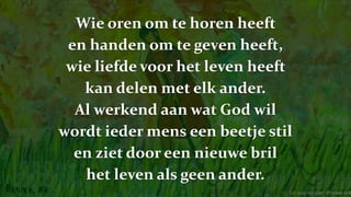 Wie oren om te horen heeft
en handen om te geven heeft,
wie liefde voor het leven heeft
kan delen met elk ander.
Al werkend aan wat God wil
wordt ieder mens een beetje stil
en ziet door een nieuwe bril
het leven als geen ander.
'uit vuur en ijzer' (Poolse volk
 