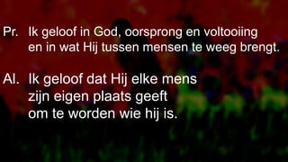 Pr. Ik geloof in God, oorsprong en voltooiing
en in wat Hij tussen mensen te weeg brengt.
Al. Ik geloof dat Hij elke mens
zijn eigen plaats geeft
om te worden wie hij is.
 