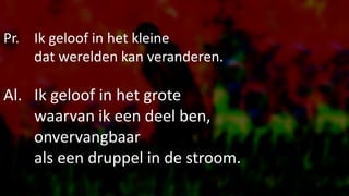 Pr. Ik geloof in het kleine
dat werelden kan veranderen.
Al. Ik geloof in het grote
waarvan ik een deel ben,
onvervangbaar
als een druppel in de stroom.
 