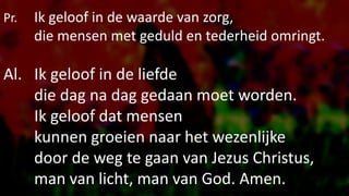 Pr. Ik geloof in de waarde van zorg,
die mensen met geduld en tederheid omringt.
Al. Ik geloof in de liefde
die dag na dag gedaan moet worden.
Ik geloof dat mensen
kunnen groeien naar het wezenlijke
door de weg te gaan van Jezus Christus,
man van licht, man van God. Amen.
 