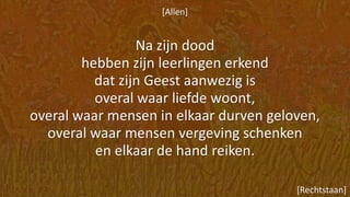 [Allen]
Na zijn dood
hebben zijn leerlingen erkend
dat zijn Geest aanwezig is
overal waar liefde woont,
overal waar mensen in elkaar durven geloven,
overal waar mensen vergeving schenken
en elkaar de hand reiken.
[Rechtstaan]
 