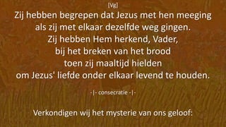 [Vg]
Zij hebben begrepen dat Jezus met hen meeging
als zij met elkaar dezelfde weg gingen.
Zij hebben Hem herkend, Vader,
bij het breken van het brood
toen zij maaltijd hielden
om Jezus' liefde onder elkaar levend te houden.
-|- consecratie -|-
Verkondigen wij het mysterie van ons geloof:
 