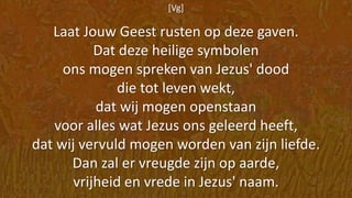 [Vg]
Laat Jouw Geest rusten op deze gaven.
Dat deze heilige symbolen
ons mogen spreken van Jezus' dood
die tot leven wekt,
dat wij mogen openstaan
voor alles wat Jezus ons geleerd heeft,
dat wij vervuld mogen worden van zijn liefde.
Dan zal er vreugde zijn op aarde,
vrijheid en vrede in Jezus' naam.
 