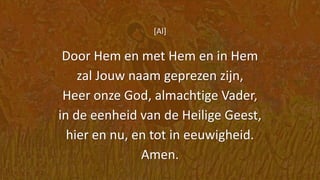 [Al]
Door Hem en met Hem en in Hem
zal Jouw naam geprezen zijn,
Heer onze God, almachtige Vader,
in de eenheid van de Heilige Geest,
hier en nu, en tot in eeuwigheid.
Amen.
 