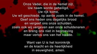 Onze Vader, die in de hemel zijt,
Uw naam worde geheiligd,
Uw rijk kome,
Uw wil geschiede, op aarde zoals in de hemel.
Geef ons heden ons dagelijks brood
en vergeef ons onze schulden,
zoals ook wij vergeven aan onze schuldenaren
en breng ons niet in beproeving
maar verlos ons van het kwade.
Want van U is het koninkrijk
en de kracht en de heerlijkheid
in eeuwigheid, amen.
 