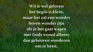 Wil je wel geloven
het begin is klein,
maar het zal een wonder
boven wonder zijn
als je het gaat wagen
met Gods woord alleen;
dan gebeuren wonderen
om je heen.
 