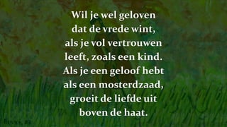 Wil je wel geloven
dat de vrede wint,
als je vol vertrouwen
leeft, zoals een kind.
Als je een geloof hebt
als een mosterdzaad,
groeit de liefde uit
boven de haat.
 