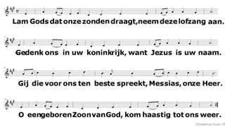 Lam Gods dat onze zonden draagt,
neem deze lofzang aan.
Gedenk ons in uw koninkrijk,
want Jezus is uw naam.
Gij die voor ons ten beste spreekt,
Messias, onze Heer.
O, ééngeboren Zoon van God,
kom haastig tot ons weer.
(Oosterhuis Huub /16
 