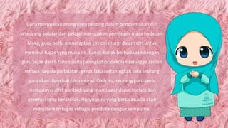 Guru merupakan orang yang penting dalam pembentukan diri
seseorang pelajar dan pelajar merupakan pemimpin masa hadapan.
Maka, guru perlu menerapkan ciri-ciri murni dalam diri untuk
memikul tugas yang mulia ini. Kanak-kanak berhadapan dengan
guru sejak dari 6 tahun pada peringkat prasekolah sehingga zaman
remaja. Segala perbuatan, gerak laku serta tingkah laku seorang
guru akan diperhati oleh murid. Oleh itu, seorang guru perlu
mempunyai sifat peribadi yang murni agar dapat melahirkan
generasi yang berakhlak. Hanya guru yang bertatasusila akan
menjalankan tugas sebagai pendidik dengan sempurna.
 