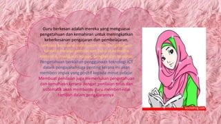 Guru berkesan adalah mereka yang menguasai
pengetahuan dan kemahiran untuk meningkatkan
keberkesanan pengajaran dan pembelajaran.
Sentiasa berusaha menambah ilmu pengetahuan
samada melalui pembacaan buku atau media
elekronik, mengikuti kursus, bengkel dan seminar.
Pengetahuan berkaitan penggunaan teknologi ICT
dalam pengajaran juga penting kerana ini akan
memberi impak yang positif kepada minat pelajar.
Membuat penilaian juga memerlukan pengetahuan
dan kemahiran kerana dengan penilaian telus dan
sistematik akan membantu guru memberi nilai
tambah dalam pengajarannya.
 