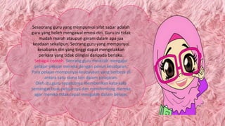 Seseorang guru yang mempunyai sifat sabar adalah
guru yang boleh mengawal emosi diri. Guru ini tidak
mudah marah ataupun geram dalam apa jua
keadaan sekalipun. Seorang guru yang mempunyai
kesabaran diri yang tinggi dapat mengelakkan
perkara yang tidak diingini daripada berlaku.
Sebagai contoh: Seorang guru mestilah mengajar
pelajar-pelajar mereka dengan penuh kesabaran.
Para pelajar mempunyai keupayaan yang berbeza di
antara satu sama lain dalam pelajaran.
Oleh itu,guru sepatutnya memberikan kata-kata
semangat buat pelajarnya dan membimbing mereka
agar mereka tidak cepat mengalah dalam belajar.
 